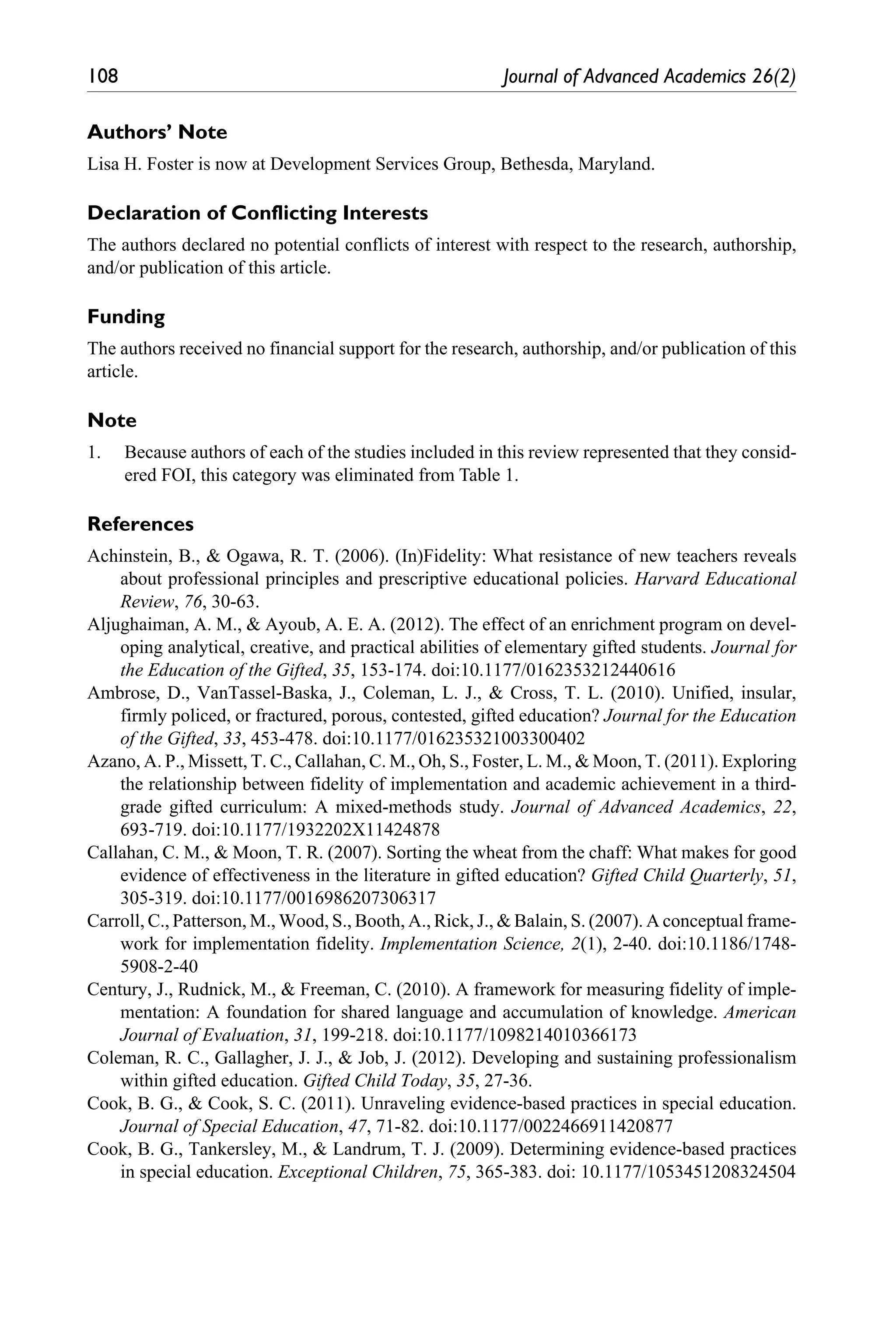108	 Journal of Advanced Academics 26(2)
Authors’ Note
Lisa H. Foster is now at Development Services Group, Bethesda, Maryland.
Declaration of Conflicting Interests
The authors declared no potential conflicts of interest with respect to the research, authorship,
and/or publication of this article.
Funding
The authors received no financial support for the research, authorship, and/or publication of this
article.
Note
1.	 Because authors of each of the studies included in this review represented that they consid-
ered FOI, this category was eliminated from Table 1.
References
Achinstein, B., & Ogawa, R. T. (2006). (In)Fidelity: What resistance of new teachers reveals
about professional principles and prescriptive educational policies. Harvard Educational
Review, 76, 30-63.
Aljughaiman, A. M., & Ayoub, A. E. A. (2012). The effect of an enrichment program on devel-
oping analytical, creative, and practical abilities of elementary gifted students. Journal for
the Education of the Gifted, 35, 153-174. doi:10.1177/0162353212440616
Ambrose, D., VanTassel-Baska, J., Coleman, L. J., & Cross, T. L. (2010). Unified, insular,
firmly policed, or fractured, porous, contested, gifted education? Journal for the Education
of the Gifted, 33, 453-478. doi:10.1177/016235321003300402
Azano, A. P., Missett, T. C., Callahan, C. M., Oh, S., Foster, L. M., & Moon, T. (2011). Exploring
the relationship between fidelity of implementation and academic achievement in a third-
grade gifted curriculum: A mixed-methods study. Journal of Advanced Academics, 22,
693-719. doi:10.1177/1932202X11424878
Callahan, C. M., & Moon, T. R. (2007). Sorting the wheat from the chaff: What makes for good
evidence of effectiveness in the literature in gifted education? Gifted Child Quarterly, 51,
305-319. doi:10.1177/0016986207306317
Carroll, C., Patterson, M., Wood, S., Booth, A., Rick, J., & Balain, S. (2007). A conceptual frame-
work for implementation fidelity. Implementation Science, 2(1), 2-40. doi:10.1186/1748-
5908-2-40
Century, J., Rudnick, M., & Freeman, C. (2010). A framework for measuring fidelity of imple-
mentation: A foundation for shared language and accumulation of knowledge. American
Journal of Evaluation, 31, 199-218. doi:10.1177/1098214010366173
Coleman, R. C., Gallagher, J. J., & Job, J. (2012). Developing and sustaining professionalism
within gifted education. Gifted Child Today, 35, 27-36.
Cook, B. G., & Cook, S. C. (2011). Unraveling evidence-based practices in special education.
Journal of Special Education, 47, 71-82. doi:10.1177/0022466911420877
Cook, B. G., Tankersley, M., & Landrum, T. J. (2009). Determining evidence-based practices
in special education. Exceptional Children, 75, 365-383. doi: 10.1177/1053451208324504
 