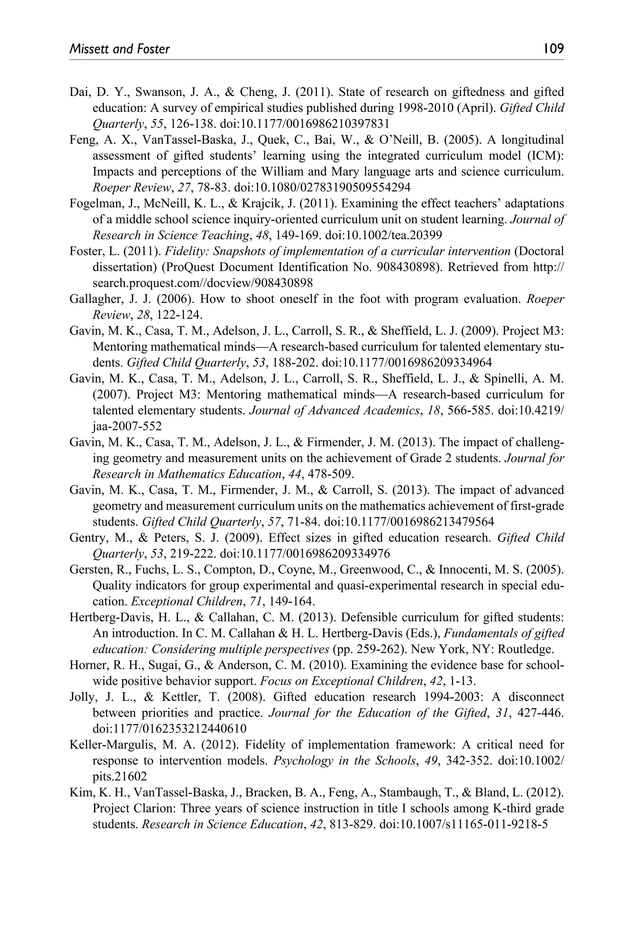 Missett and Foster	 109
Dai, D. Y., Swanson, J. A., & Cheng, J. (2011). State of research on giftedness and gifted
education: A survey of empirical studies published during 1998-2010 (April). Gifted Child
Quarterly, 55, 126-138. doi:10.1177/0016986210397831
Feng, A. X., VanTassel-Baska, J., Quek, C., Bai, W., & O’Neill, B. (2005). A longitudinal
assessment of gifted students’ learning using the integrated curriculum model (ICM):
Impacts and perceptions of the William and Mary language arts and science curriculum.
Roeper Review, 27, 78-83. doi:10.1080/02783190509554294
Fogelman, J., McNeill, K. L., & Krajcik, J. (2011). Examining the effect teachers’ adaptations
of a middle school science inquiry-oriented curriculum unit on student learning. Journal of
Research in Science Teaching, 48, 149-169. doi:10.1002/tea.20399
Foster, L. (2011). Fidelity: Snapshots of implementation of a curricular intervention (Doctoral
dissertation) (ProQuest Document Identification No. 908430898). Retrieved from http://
search.proquest.com//docview/908430898
Gallagher, J. J. (2006). How to shoot oneself in the foot with program evaluation. Roeper
Review, 28, 122-124.
Gavin, M. K., Casa, T. M., Adelson, J. L., Carroll, S. R., & Sheffield, L. J. (2009). Project M3:
Mentoring mathematical minds—A research-based curriculum for talented elementary stu-
dents. Gifted Child Quarterly, 53, 188-202. doi:10.1177/0016986209334964
Gavin, M. K., Casa, T. M., Adelson, J. L., Carroll, S. R., Sheffield, L. J., & Spinelli, A. M.
(2007). Project M3: Mentoring mathematical minds—A research-based curriculum for
talented elementary students. Journal of Advanced Academics, 18, 566-585. doi:10.4219/
jaa-2007-552
Gavin, M. K., Casa, T. M., Adelson, J. L., & Firmender, J. M. (2013). The impact of challeng-
ing geometry and measurement units on the achievement of Grade 2 students. Journal for
Research in Mathematics Education, 44, 478-509.
Gavin, M. K., Casa, T. M., Firmender, J. M., & Carroll, S. (2013). The impact of advanced
geometry and measurement curriculum units on the mathematics achievement of first-grade
students. Gifted Child Quarterly, 57, 71-84. doi:10.1177/0016986213479564
Gentry, M., & Peters, S. J. (2009). Effect sizes in gifted education research. Gifted Child
Quarterly, 53, 219-222. doi:10.1177/0016986209334976
Gersten, R., Fuchs, L. S., Compton, D., Coyne, M., Greenwood, C., & Innocenti, M. S. (2005).
Quality indicators for group experimental and quasi-experimental research in special edu-
cation. Exceptional Children, 71, 149-164.
Hertberg-Davis, H. L., & Callahan, C. M. (2013). Defensible curriculum for gifted students:
An introduction. In C. M. Callahan & H. L. Hertberg-Davis (Eds.), Fundamentals of gifted
education: Considering multiple perspectives (pp. 259-262). New York, NY: Routledge.
Horner, R. H., Sugai, G., & Anderson, C. M. (2010). Examining the evidence base for school-
wide positive behavior support. Focus on Exceptional Children, 42, 1-13.
Jolly, J. L., & Kettler, T. (2008). Gifted education research 1994-2003: A disconnect
between priorities and practice. Journal for the Education of the Gifted, 31, 427-446.
doi:1177/0162353212440610
Keller-Margulis, M. A. (2012). Fidelity of implementation framework: A critical need for
response to intervention models. Psychology in the Schools, 49, 342-352. doi:10.1002/
pits.21602
Kim, K. H., VanTassel-Baska, J., Bracken, B. A., Feng, A., Stambaugh, T., & Bland, L. (2012).
Project Clarion: Three years of science instruction in title I schools among K-third grade
students. Research in Science Education, 42, 813-829. doi:10.1007/s11165-011-9218-5
 