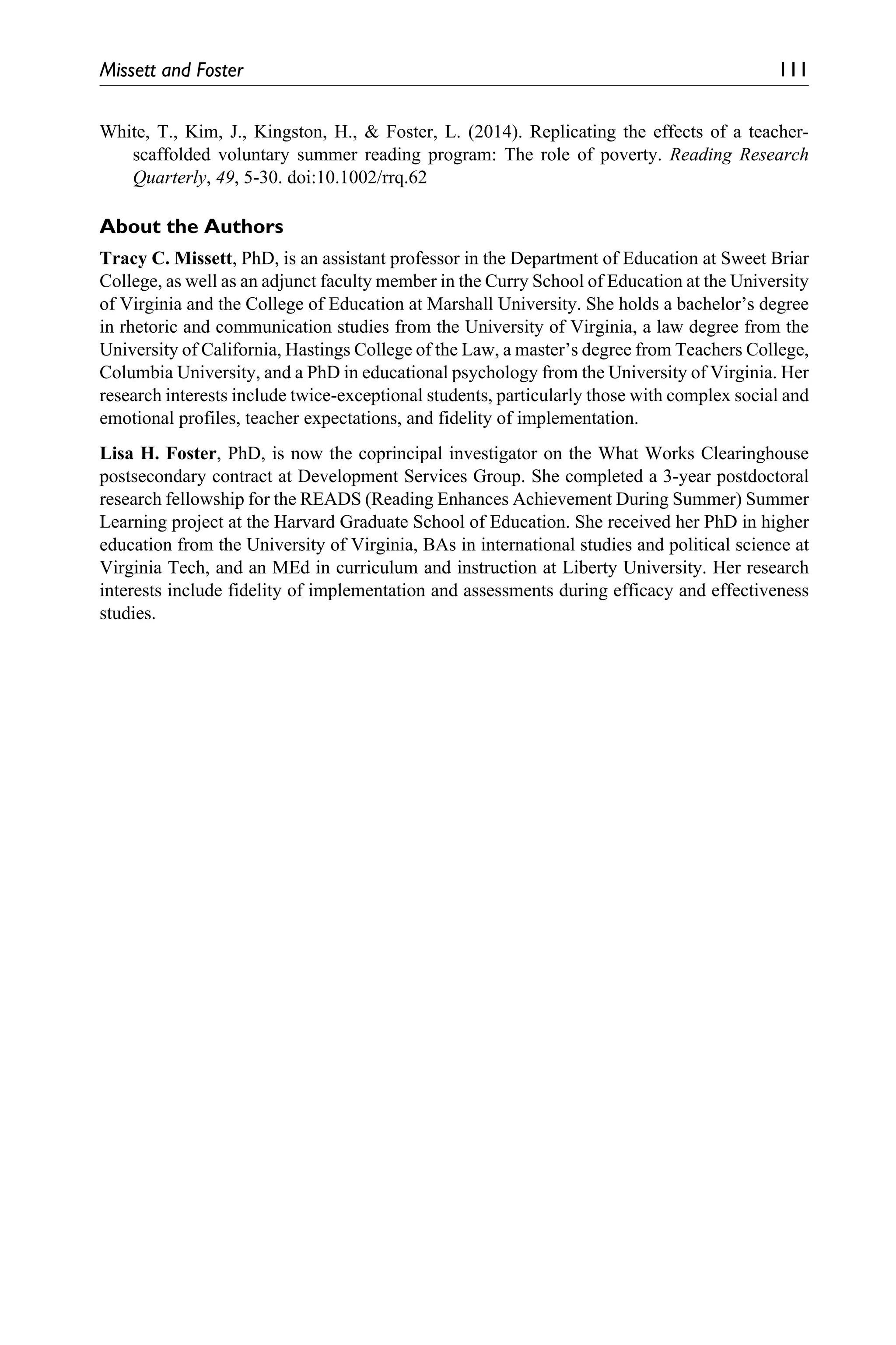 Missett and Foster	 111
White, T., Kim, J., Kingston, H., & Foster, L. (2014). Replicating the effects of a teacher-
scaffolded voluntary summer reading program: The role of poverty. Reading Research
Quarterly, 49, 5-30. doi:10.1002/rrq.62
About the Authors
Tracy C. Missett, PhD, is an assistant professor in the Department of Education at Sweet Briar
College, as well as an adjunct faculty member in the Curry School of Education at the University
of Virginia and the College of Education at Marshall University. She holds a bachelor’s degree
in rhetoric and communication studies from the University of Virginia, a law degree from the
University of California, Hastings College of the Law, a master’s degree from Teachers College,
Columbia University, and a PhD in educational psychology from the University of Virginia. Her
research interests include twice-exceptional students, particularly those with complex social and
emotional profiles, teacher expectations, and fidelity of implementation.
Lisa H. Foster, PhD, is now the coprincipal investigator on the What Works Clearinghouse
postsecondary contract at Development Services Group. She completed a 3-year postdoctoral
research fellowship for the READS (Reading Enhances Achievement During Summer) Summer
Learning project at the Harvard Graduate School of Education. She received her PhD in higher
education from the University of Virginia, BAs in international studies and political science at
Virginia Tech, and an MEd in curriculum and instruction at Liberty University. Her research
interests include fidelity of implementation and assessments during efficacy and effectiveness
studies.
 