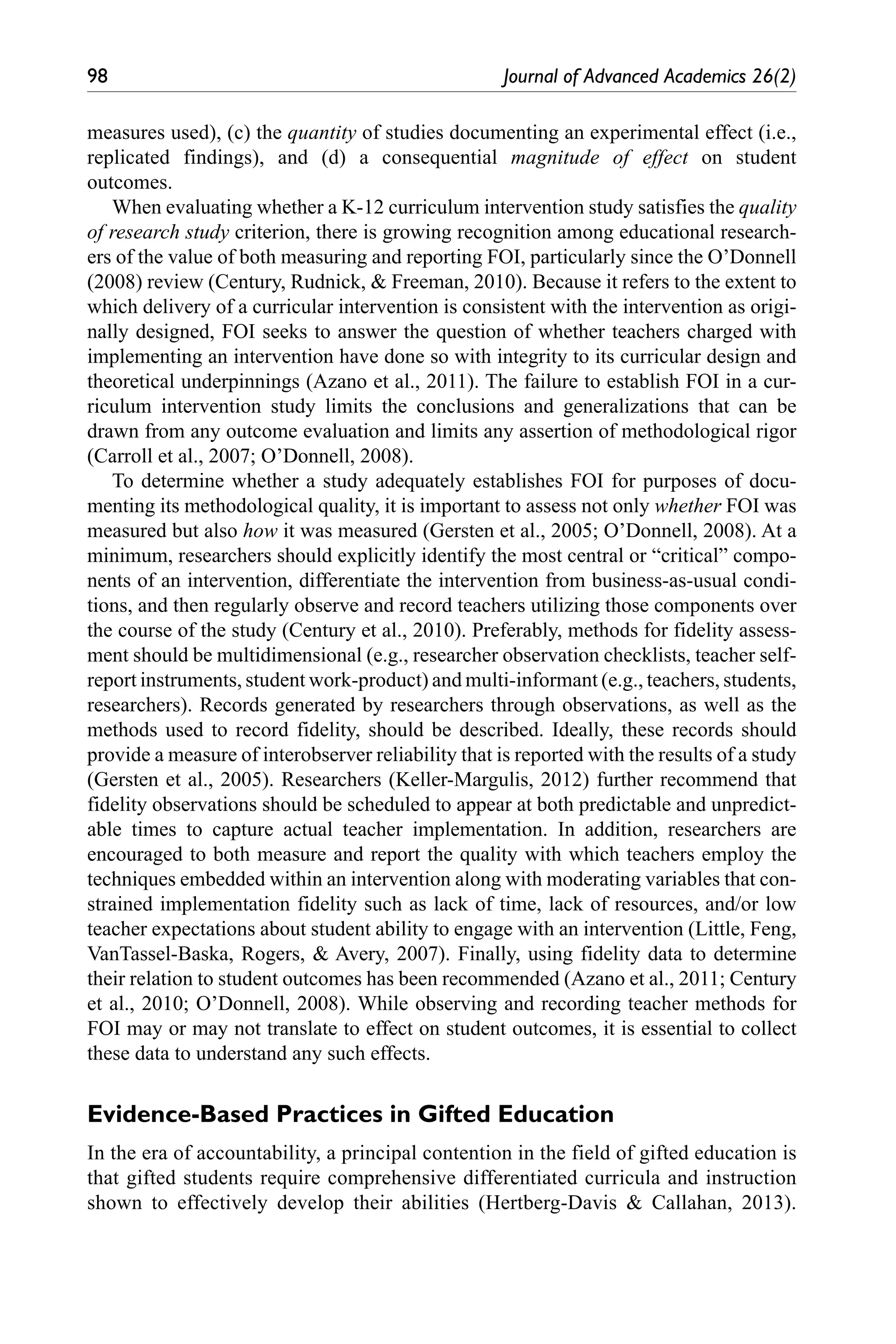 98	 Journal of Advanced Academics 26(2)
measures used), (c) the quantity of studies documenting an experimental effect (i.e.,
replicated findings), and (d) a consequential magnitude of effect on student
outcomes.
When evaluating whether a K-12 curriculum intervention study satisfies the quality
of research study criterion, there is growing recognition among educational research-
ers of the value of both measuring and reporting FOI, particularly since the O’Donnell
(2008) review (Century, Rudnick, & Freeman, 2010). Because it refers to the extent to
which delivery of a curricular intervention is consistent with the intervention as origi-
nally designed, FOI seeks to answer the question of whether teachers charged with
implementing an intervention have done so with integrity to its curricular design and
theoretical underpinnings (Azano et al., 2011). The failure to establish FOI in a cur-
riculum intervention study limits the conclusions and generalizations that can be
drawn from any outcome evaluation and limits any assertion of methodological rigor
(Carroll et al., 2007; O’Donnell, 2008).
To determine whether a study adequately establishes FOI for purposes of docu-
menting its methodological quality, it is important to assess not only whether FOI was
measured but also how it was measured (Gersten et al., 2005; O’Donnell, 2008). At a
minimum, researchers should explicitly identify the most central or “critical” compo-
nents of an intervention, differentiate the intervention from business-as-usual condi-
tions, and then regularly observe and record teachers utilizing those components over
the course of the study (Century et al., 2010). Preferably, methods for fidelity assess-
ment should be multidimensional (e.g., researcher observation checklists, teacher self-
report instruments, student work-product) and multi-informant (e.g., teachers, students,
researchers). Records generated by researchers through observations, as well as the
methods used to record fidelity, should be described. Ideally, these records should
provide a measure of interobserver reliability that is reported with the results of a study
(Gersten et al., 2005). Researchers (Keller-Margulis, 2012) further recommend that
fidelity observations should be scheduled to appear at both predictable and unpredict-
able times to capture actual teacher implementation. In addition, researchers are
encouraged to both measure and report the quality with which teachers employ the
techniques embedded within an intervention along with moderating variables that con-
strained implementation fidelity such as lack of time, lack of resources, and/or low
teacher expectations about student ability to engage with an intervention (Little, Feng,
VanTassel-Baska, Rogers, & Avery, 2007). Finally, using fidelity data to determine
their relation to student outcomes has been recommended (Azano et al., 2011; Century
et al., 2010; O’Donnell, 2008). While observing and recording teacher methods for
FOI may or may not translate to effect on student outcomes, it is essential to collect
these data to understand any such effects.
Evidence-Based Practices in Gifted Education
In the era of accountability, a principal contention in the field of gifted education is
that gifted students require comprehensive differentiated curricula and instruction
shown to effectively develop their abilities (Hertberg-Davis & Callahan, 2013).
 