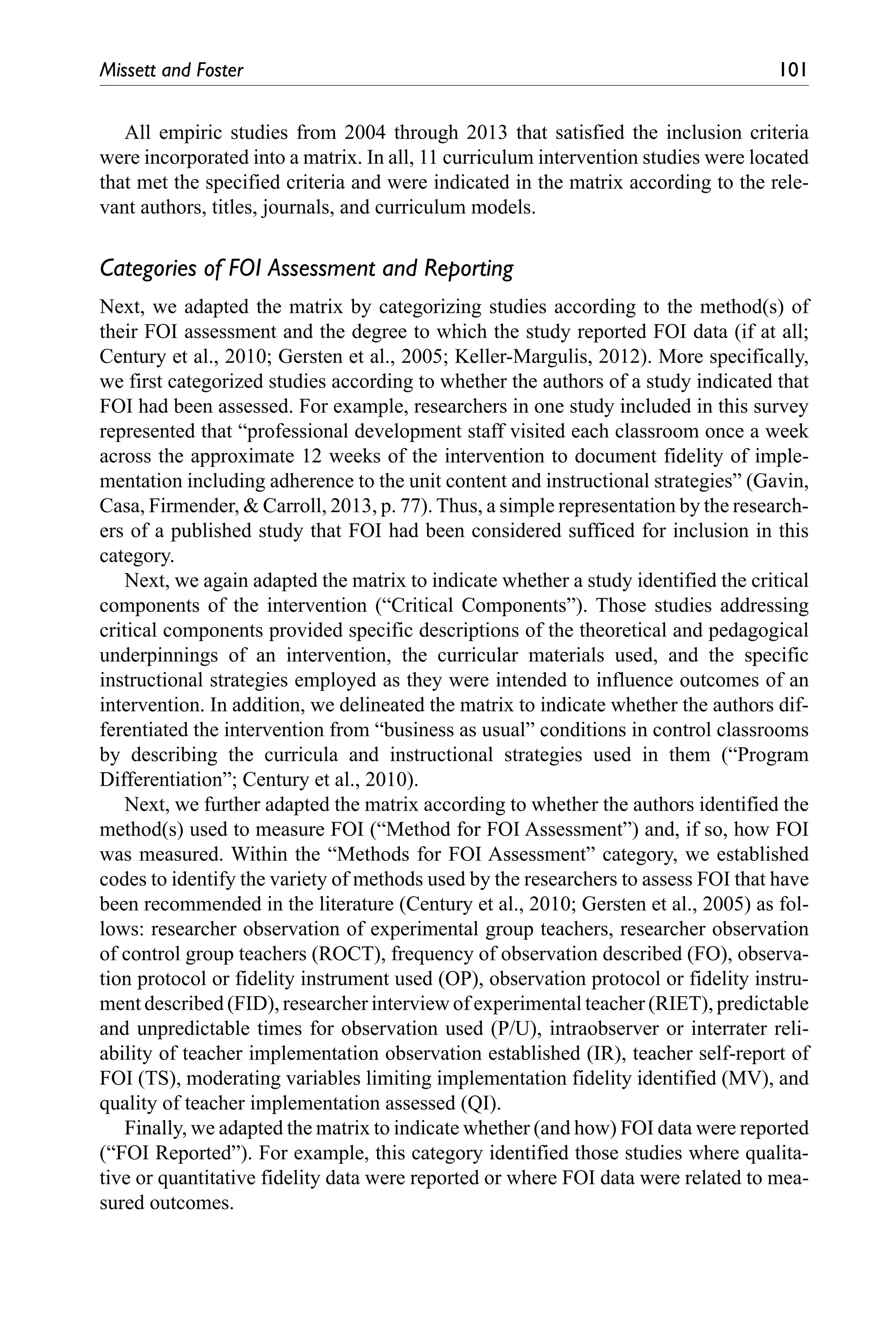 Missett and Foster	 101
All empiric studies from 2004 through 2013 that satisfied the inclusion criteria
were incorporated into a matrix. In all, 11 curriculum intervention studies were located
that met the specified criteria and were indicated in the matrix according to the rele-
vant authors, titles, journals, and curriculum models.
Categories of FOI Assessment and Reporting
Next, we adapted the matrix by categorizing studies according to the method(s) of
their FOI assessment and the degree to which the study reported FOI data (if at all;
Century et al., 2010; Gersten et al., 2005; Keller-Margulis, 2012). More specifically,
we first categorized studies according to whether the authors of a study indicated that
FOI had been assessed. For example, researchers in one study included in this survey
represented that “professional development staff visited each classroom once a week
across the approximate 12 weeks of the intervention to document fidelity of imple-
mentation including adherence to the unit content and instructional strategies” (Gavin,
Casa, Firmender, & Carroll, 2013, p. 77). Thus, a simple representation by the research-
ers of a published study that FOI had been considered sufficed for inclusion in this
category.
Next, we again adapted the matrix to indicate whether a study identified the critical
components of the intervention (“Critical Components”). Those studies addressing
critical components provided specific descriptions of the theoretical and pedagogical
underpinnings of an intervention, the curricular materials used, and the specific
instructional strategies employed as they were intended to influence outcomes of an
intervention. In addition, we delineated the matrix to indicate whether the authors dif-
ferentiated the intervention from “business as usual” conditions in control classrooms
by describing the curricula and instructional strategies used in them (“Program
Differentiation”; Century et al., 2010).
Next, we further adapted the matrix according to whether the authors identified the
method(s) used to measure FOI (“Method for FOI Assessment”) and, if so, how FOI
was measured. Within the “Methods for FOI Assessment” category, we established
codes to identify the variety of methods used by the researchers to assess FOI that have
been recommended in the literature (Century et al., 2010; Gersten et al., 2005) as fol-
lows: researcher observation of experimental group teachers, researcher observation
of control group teachers (ROCT), frequency of observation described (FO), observa-
tion protocol or fidelity instrument used (OP), observation protocol or fidelity instru-
ment described (FID), researcher interview of experimental teacher (RIET), predictable
and unpredictable times for observation used (P/U), intraobserver or interrater reli-
ability of teacher implementation observation established (IR), teacher self-report of
FOI (TS), moderating variables limiting implementation fidelity identified (MV), and
quality of teacher implementation assessed (QI).
Finally, we adapted the matrix to indicate whether (and how) FOI data were reported
(“FOI Reported”). For example, this category identified those studies where qualita-
tive or quantitative fidelity data were reported or where FOI data were related to mea-
sured outcomes.
 