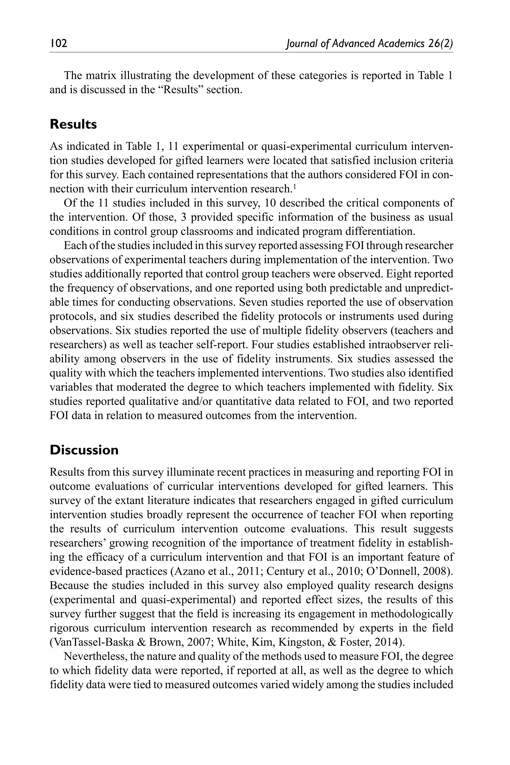 102	 Journal of Advanced Academics 26(2)
The matrix illustrating the development of these categories is reported in Table 1
and is discussed in the “Results” section.
Results
As indicated in Table 1, 11 experimental or quasi-experimental curriculum interven-
tion studies developed for gifted learners were located that satisfied inclusion criteria
for this survey. Each contained representations that the authors considered FOI in con-
nection with their curriculum intervention research.1
Of the 11 studies included in this survey, 10 described the critical components of
the intervention. Of those, 3 provided specific information of the business as usual
conditions in control group classrooms and indicated program differentiation.
Each of the studies included in this survey reported assessing FOI through researcher
observations of experimental teachers during implementation of the intervention. Two
studies additionally reported that control group teachers were observed. Eight reported
the frequency of observations, and one reported using both predictable and unpredict-
able times for conducting observations. Seven studies reported the use of observation
protocols, and six studies described the fidelity protocols or instruments used during
observations. Six studies reported the use of multiple fidelity observers (teachers and
researchers) as well as teacher self-report. Four studies established intraobserver reli-
ability among observers in the use of fidelity instruments. Six studies assessed the
quality with which the teachers implemented interventions. Two studies also identified
variables that moderated the degree to which teachers implemented with fidelity. Six
studies reported qualitative and/or quantitative data related to FOI, and two reported
FOI data in relation to measured outcomes from the intervention.
Discussion
Results from this survey illuminate recent practices in measuring and reporting FOI in
outcome evaluations of curricular interventions developed for gifted learners. This
survey of the extant literature indicates that researchers engaged in gifted curriculum
intervention studies broadly represent the occurrence of teacher FOI when reporting
the results of curriculum intervention outcome evaluations. This result suggests
researchers’ growing recognition of the importance of treatment fidelity in establish-
ing the efficacy of a curriculum intervention and that FOI is an important feature of
evidence-based practices (Azano et al., 2011; Century et al., 2010; O’Donnell, 2008).
Because the studies included in this survey also employed quality research designs
(experimental and quasi-experimental) and reported effect sizes, the results of this
survey further suggest that the field is increasing its engagement in methodologically
rigorous curriculum intervention research as recommended by experts in the field
(VanTassel-Baska & Brown, 2007; White, Kim, Kingston, & Foster, 2014).
Nevertheless, the nature and quality of the methods used to measure FOI, the degree
to which fidelity data were reported, if reported at all, as well as the degree to which
fidelity data were tied to measured outcomes varied widely among the studies included
 