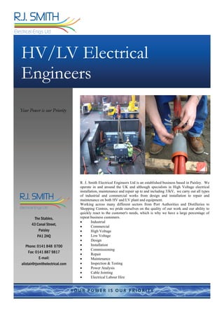 R. J. Smith Electrical Engineers Ltd is an established business based in Paisley. We
operate in and around the UK and although specialists in High Voltage electrical
installation, maintenance and repair up to and including 33kV, we carry out all types
of industrial and commercial works from design and installation to repair and
maintenance on both HV and LV plant and equipment.
Working across many different sectors from Port Authorities and Distilleries to
Shopping Centres, we pride ourselves on the quality of our work and our ability to
quickly react to the customer's needs, which is why we have a large percentage of
repeat business customers.
 Industrial
 Commercial
 High Voltage
 Low Voltage
 Design
 Installation
 Commissioning
 Repair
 Maintenance
 Inspection & Testing
 Power Analysis
 Cable Jointing
 Electrical Labour Hire
HV/LV Electrical
Engineers
Your Power is our Priority
The Stables,
43 Canal Street,
Paisley
PA1 2HQ
Phone: 0141 848 0700
Fax: 0141 887 9817
E-mail:
alistair@rjsmithelectrical.com
industrial·commercial·highvoltagecabling·jointing·testing
R.J. SMITH
Director
Mobile: 0787 944 5255
R.J. SMITH
Electrical Engs Ltd
The Stables
43 Canal Street
Paisley PA1 2HQ
Email: ronnie@rjsmithelectrical.com
Web: www.rjsmithelectrical.com
Tel: 0141 848 0700
Fax: 05601 157 883
h Electrical bc.indd 1 21/12/11 13:49:07
industrial·commercial·highvoltagecabling·jointing·testing
R.J. SMITH
Director
Mobile: 0787 944 5255
R.J. SMITH
Electrical Engs Ltd
The Stables
43 Canal Street
Paisley PA1 2HQ
Email: ronnie@rjsmithelectrical.com
Web: www.rjsmithelectrical.com
Tel: 0141 848 0700
Fax: 05601 157 883
98 R Smith Electrical bc.indd 1 21/12/11 13:49:07
 