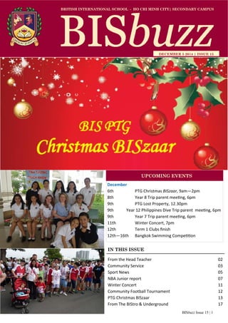 BISbuzz Issue 15 | 1
BRITISH INTERNATIONAL SCHOOL - HO CHI MINH CITY| SECONDARY CAMPUS
DECEMBER 5 2014 | ISSUE 15
IN THIS ISSUE
From the Head Teacher          02 
Community Service            03 
Sport News              05 
NBA Junior report            07 
Winter Concert            11 
Community Football Tournament        12 
PTG Christmas BISzaar          13 
From The BIStro & Underground        17 
December 
6th     PTG Christmas BISzaar, 9am—2pm  
8th    Year 8 Trip parent mee ng, 6pm 
9th    PTG Lost Property, 12.30pm 
9th       Year 12 Philippines Dive Trip parent  mee ng, 6pm 
9th    Year 7 Trip parent mee ng, 6pm 
11th    Winter Concert, 7pm 
12th    Term 1 Clubs ﬁnish 
12th—16th   Bangkok Swimming Compe on 
UPCOMING EVENTS
 