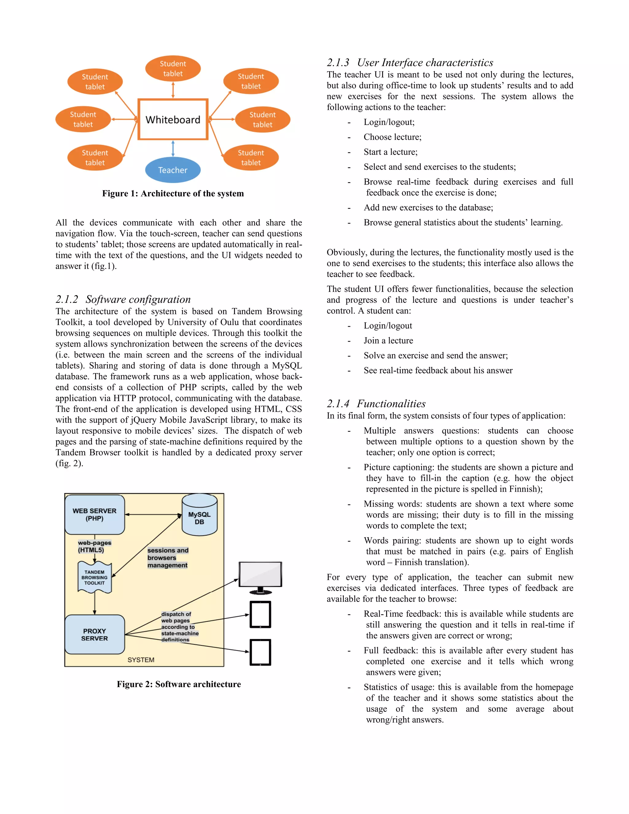 All the devices communicate with each other and share the
navigation flow. Via the touch-screen, teacher can send questions
to students’ tablet; those screens are updated automatically in real-
time with the text of the questions, and the UI widgets needed to
answer it (fig.1).
2.1.2 Software configuration
The architecture of the system is based on Tandem Browsing
Toolkit, a tool developed by University of Oulu that coordinates
browsing sequences on multiple devices. Through this toolkit the
system allows synchronization between the screens of the devices
(i.e. between the main screen and the screens of the individual
tablets). Sharing and storing of data is done through a MySQL
database. The framework runs as a web application, whose back-
end consists of a collection of PHP scripts, called by the web
application via HTTP protocol, communicating with the database.
The front-end of the application is developed using HTML, CSS
with the support of jQuery Mobile JavaScript library, to make its
layout responsive to mobile devices’ sizes. The dispatch of web
pages and the parsing of state-machine definitions required by the
Tandem Browser toolkit is handled by a dedicated proxy server
(fig. 2).
Figure 2: Software architecture
2.1.3 User Interface characteristics
The teacher UI is meant to be used not only during the lectures,
but also during office-time to look up students’ results and to add
new exercises for the next sessions. The system allows the
following actions to the teacher:
- Login/logout;
- Choose lecture;
- Start a lecture;
- Select and send exercises to the students;
- Browse real-time feedback during exercises and full
feedback once the exercise is done;
- Add new exercises to the database;
- Browse general statistics about the students’ learning.
Obviously, during the lectures, the functionality mostly used is the
one to send exercises to the students; this interface also allows the
teacher to see feedback.
The student UI offers fewer functionalities, because the selection
and progress of the lecture and questions is under teacher’s
control. A student can:
- Login/logout
- Join a lecture
- Solve an exercise and send the answer;
- See real-time feedback about his answer
2.1.4 Functionalities
In its final form, the system consists of four types of application:
- Multiple answers questions: students can choose
between multiple options to a question shown by the
teacher; only one option is correct;
- Picture captioning: the students are shown a picture and
they have to fill-in the caption (e.g. how the object
represented in the picture is spelled in Finnish);
- Missing words: students are shown a text where some
words are missing; their duty is to fill in the missing
words to complete the text;
- Words pairing: students are shown up to eight words
that must be matched in pairs (e.g. pairs of English
word – Finnish translation).
For every type of application, the teacher can submit new
exercises via dedicated interfaces. Three types of feedback are
available for the teacher to browse:
- Real-Time feedback: this is available while students are
still answering the question and it tells in real-time if
the answers given are correct or wrong;
- Full feedback: this is available after every student has
completed one exercise and it tells which wrong
answers were given;
- Statistics of usage: this is available from the homepage
of the teacher and it shows some statistics about the
usage of the system and some average about
wrong/right answers.
Figure 1: Architecture of the system
 