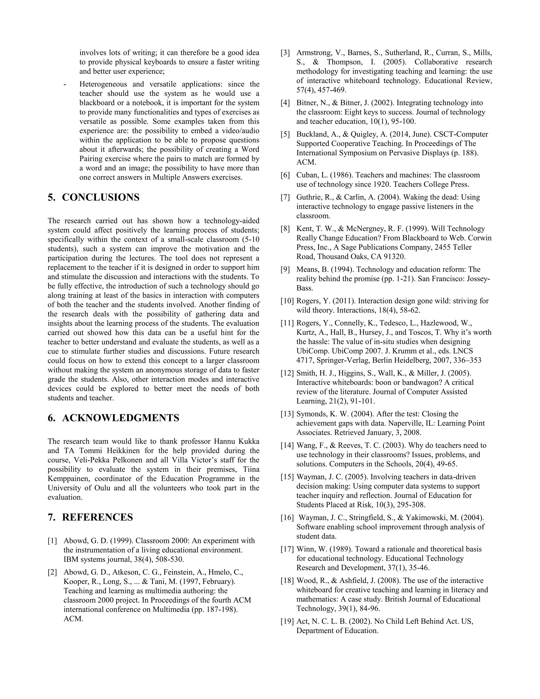 involves lots of writing; it can therefore be a good idea
to provide physical keyboards to ensure a faster writing
and better user experience;
- Heterogeneous and versatile applications: since the
teacher should use the system as he would use a
blackboard or a notebook, it is important for the system
to provide many functionalities and types of exercises as
versatile as possible. Some examples taken from this
experience are: the possibility to embed a video/audio
within the application to be able to propose questions
about it afterwards; the possibility of creating a Word
Pairing exercise where the pairs to match are formed by
a word and an image; the possibility to have more than
one correct answers in Multiple Answers exercises.
5. CONCLUSIONS
The research carried out has shown how a technology-aided
system could affect positively the learning process of students;
specifically within the context of a small-scale classroom (5-10
students), such a system can improve the motivation and the
participation during the lectures. The tool does not represent a
replacement to the teacher if it is designed in order to support him
and stimulate the discussion and interactions with the students. To
be fully effective, the introduction of such a technology should go
along training at least of the basics in interaction with computers
of both the teacher and the students involved. Another finding of
the research deals with the possibility of gathering data and
insights about the learning process of the students. The evaluation
carried out showed how this data can be a useful hint for the
teacher to better understand and evaluate the students, as well as a
cue to stimulate further studies and discussions. Future research
could focus on how to extend this concept to a larger classroom
without making the system an anonymous storage of data to faster
grade the students. Also, other interaction modes and interactive
devices could be explored to better meet the needs of both
students and teacher.
6. ACKNOWLEDGMENTS
The research team would like to thank professor Hannu Kukka
and TA Tommi Heikkinen for the help provided during the
course, Veli-Pekka Pelkonen and all Villa Victor’s staff for the
possibility to evaluate the system in their premises, Tiina
Kemppainen, coordinator of the Education Programme in the
University of Oulu and all the volunteers who took part in the
evaluation.
7. REFERENCES
[1] Abowd, G. D. (1999). Classroom 2000: An experiment with
the instrumentation of a living educational environment.
IBM systems journal, 38(4), 508-530.
[2] Abowd, G. D., Atkeson, C. G., Feinstein, A., Hmelo, C.,
Kooper, R., Long, S., ... & Tani, M. (1997, February).
Teaching and learning as multimedia authoring: the
classroom 2000 project. In Proceedings of the fourth ACM
international conference on Multimedia (pp. 187-198).
ACM.
[3] Armstrong, V., Barnes, S., Sutherland, R., Curran, S., Mills,
S., & Thompson, I. (2005). Collaborative research
methodology for investigating teaching and learning: the use
of interactive whiteboard technology. Educational Review,
57(4), 457-469.
[4] Bitner, N., & Bitner, J. (2002). Integrating technology into
the classroom: Eight keys to success. Journal of technology
and teacher education, 10(1), 95-100.
[5] Buckland, A., & Quigley, A. (2014, June). CSCT-Computer
Supported Cooperative Teaching. In Proceedings of The
International Symposium on Pervasive Displays (p. 188).
ACM.
[6] Cuban, L. (1986). Teachers and machines: The classroom
use of technology since 1920. Teachers College Press.
[7] Guthrie, R., & Carlin, A. (2004). Waking the dead: Using
interactive technology to engage passive listeners in the
classroom.
[8] Kent, T. W., & McNergney, R. F. (1999). Will Technology
Really Change Education? From Blackboard to Web. Corwin
Press, Inc., A Sage Publications Company, 2455 Teller
Road, Thousand Oaks, CA 91320.
[9] Means, B. (1994). Technology and education reform: The
reality behind the promise (pp. 1-21). San Francisco: Jossey-
Bass.
[10] Rogers, Y. (2011). Interaction design gone wild: striving for
wild theory. Interactions, 18(4), 58-62.
[11] Rogers, Y., Connelly, K., Tedesco, L., Hazlewood, W.,
Kurtz, A., Hall, B., Hursey, J., and Toscos, T. Why it’s worth
the hassle: The value of in-situ studies when designing
UbiComp. UbiComp 2007. J. Krumm et al., eds. LNCS
4717, Springer-Verlag, Berlin Heidelberg, 2007, 336–353
[12] Smith, H. J., Higgins, S., Wall, K., & Miller, J. (2005).
Interactive whiteboards: boon or bandwagon? A critical
review of the literature. Journal of Computer Assisted
Learning, 21(2), 91-101.
[13] Symonds, K. W. (2004). After the test: Closing the
achievement gaps with data. Naperville, IL: Learning Point
Associates. Retrieved January, 3, 2008.
[14] Wang, F., & Reeves, T. C. (2003). Why do teachers need to
use technology in their classrooms? Issues, problems, and
solutions. Computers in the Schools, 20(4), 49-65.
[15] Wayman, J. C. (2005). Involving teachers in data-driven
decision making: Using computer data systems to support
teacher inquiry and reflection. Journal of Education for
Students Placed at Risk, 10(3), 295-308.
[16] Wayman, J. C., Stringfield, S., & Yakimowski, M. (2004).
Software enabling school improvement through analysis of
student data.
[17] Winn, W. (1989). Toward a rationale and theoretical basis
for educational technology. Educational Technology
Research and Development, 37(1), 35-46.
[18] Wood, R., & Ashfield, J. (2008). The use of the interactive
whiteboard for creative teaching and learning in literacy and
mathematics: A case study. British Journal of Educational
Technology, 39(1), 84-96.
[19] Act, N. C. L. B. (2002). No Child Left Behind Act. US,
Department of Education.
 
