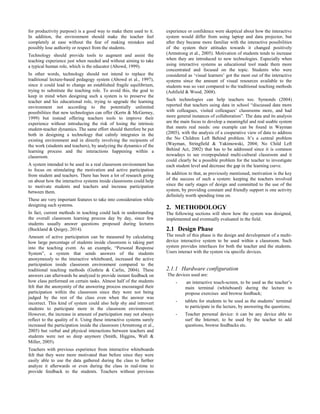 for productivity purpose) is a good way to make them used to it.
In addition, the environment should make the teacher feel
completely at ease without the fear of making mistakes and
possibly lose authority or respect from the students.
Technology should provide tools to augment and assist the
teaching experience just when needed and without aiming to take
a typical human role, which is the educator (Abowd, 1999).
In other words, technology should not intend to replace the
traditional lecture-based pedagogy system (Abowd et al., 1997),
since it could lead to change an established fragile equilibrium,
trying to substitute the teaching role. To avoid this, the goal to
keep in mind when designing such a system is to preserve the
teacher and his educational role, trying to upgrade the learning
environment not according to the potentially unlimited
possibilities that new technologies can offer (Kertn & McGerney,
1999) but instead offering teachers tools to improve their
experience without introducing the risk of losing the intrinsic
student-teacher dynamics. The same effort should therefore be put
both in designing a technology that calmly integrates in the
existing environment and in directly involving the recipients of
the work (students and teachers), by analyzing the dynamics of the
learning process and the interactions happening within a
classroom.
A system intended to be used in a real classroom environment has
to focus on stimulating the motivation and active participation
from student and teachers. There has been a lot of research going
on about how the interactive systems inside classrooms could help
to motivate students and teachers and increase participation
between them.
These are very important features to take into consideration while
designing such systems.
In fact, current methods in teaching could lack in understanding
the overall classroom learning process day by day, since few
students usually answer questions proposed during lectures
(Buckland & Quigey, 2014).
Amount of active participation can be measured by calculating
how large percentage of students inside classroom is taking part
into the teaching event. As an example, “Personal Response
System”, a system that sends answers of the students
anonymously to the interactive whiteboard, increased the active
participation inside classroom environment compared to the
traditional teaching methods (Guthrie & Carlin, 2004). These
answers can afterwards be analyzed to provide instant feedback on
how class performed on certain tasks. Almost half of the students
felt that the anonymity of the answering process encouraged their
participation within the classroom since they were not being
judged by the rest of the class even when the answer was
incorrect. This kind of system could also help shy and introvert
students to participate more in the classroom environment.
However, the increase in amount of participation may not always
reflect to the quality of it. Using these interactive systems surely
increased the participation inside the classroom (Armstrong et al.,
2005) but verbal and physical interactions between teachers and
students were not so deep anymore (Smith, Higgins, Wall &
Miller, 2005).
Teachers with previous experience from interactive whiteboards
felt that they were more motivated than before since they were
easily able to use the data gathered during the class to further
analyze it afterwards or even during the class in real-time to
provide feedback to the students. Teachers without previous
experience or confidence were skeptical about how the interactive
system would differ from using laptop and data projector, but
after they became more familiar with the interactive possibilities
of the system their attitudes towards it changed positively
(Armstrong et al., 2005). Motivation of students tends to increase
when they are introduced to new technologies. Especially when
using interactive systems as educational tool made them more
concentrated and focused on the topic. Students who were
considered as ‘visual learners’ got the most out of the interactive
systems since the amount of visual resources available to the
students was so vast compared to the traditional teaching methods
(Ashfield & Wood, 2008).
Such technologies can help teachers too. Symonds (2004)
reported that teachers using data in school “discussed data more
with colleagues, visited colleagues’ classrooms more, and had
more general instances of collaboration”. The data and its analysis
are the main focus to develop a meaningful and real usable system
that meets real needs: one example can be found in Wayman
(2005), with the analysis of a cooperative view of data to address
the No Children Left Behind problem. It’s a central problem
(Wayman, Stringfield & Yakimowski, 2004; No Child Left
Behind Act, 2002) that has to be addressed since it is common
nowadays to see overpopulated multi-cultural classroom and it
could clearly be a possible problem for the teacher to investigate
each student level and decrease the gap in the learning curve.
In addition to that, as previously mentioned, motivation is the key
of the success of such a system: keeping the teachers involved
since the early stages of design and committed to the use of the
system, by providing constant and friendly support is one activity
definitely worth spending time on.
2. METHODOLOGY
The following sections will show how the system was designed,
implemented and eventually evaluated in the field.
2.1 Design Phase
The result of this phase is the design and development of a multi-
device interactive system to be used within a classroom. Such
system provides interfaces for both the teacher and the students.
Users interact with the system via specific devices.
2.1.1 Hardware configuration
The devices used are:
- an interactive touch-screen, to be used as the teacher’s
main terminal (whiteboard) during the lecture to
propose exercises and browse feedback;
- tablets for students to be used as the students’ terminal
to participate in the lecture, by answering the questions;
- Teacher personal device: it can be any device able to
surf the Internet; to be used by the teacher to add
questions, browse feedbacks etc.
 
