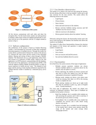 All the devices communicate with each other and share the
navigation flow. Via the touch-screen, teacher can send questions
to students’ tablet; those screens are updated automatically in real-
time with the text of the questions, and the UI widgets needed to
answer it (fig.1).
2.1.2 Software configuration
The architecture of the system is based on Tandem Browsing
Toolkit, a tool developed by University of Oulu that coordinates
browsing sequences on multiple devices. Through this toolkit the
system allows synchronization between the screens of the devices
(i.e. between the main screen and the screens of the individual
tablets). Sharing and storing of data is done through a MySQL
database. The framework runs as a web application, whose back-
end consists of a collection of PHP scripts, called by the web
application via HTTP protocol, communicating with the database.
The front-end of the application is developed using HTML, CSS
with the support of jQuery Mobile JavaScript library, to make its
layout responsive to mobile devices’ sizes. The dispatch of web
pages and the parsing of state-machine definitions required by the
Tandem Browser toolkit is handled by a dedicated proxy server
(fig. 2).
Figure 2: Software architecture
2.1.3 User Interface characteristics
The teacher UI is meant to be used not only during the lectures,
but also during office-time to look up students’ results and to add
new exercises for the next sessions. The system allows the
following actions to the teacher:
- Login/logout;
- Choose lecture;
- Start a lecture;
- Select and send exercises to the students;
- Browse real-time feedback during exercises and full
feedback once the exercise is done;
- Add new exercises to the database;
- Browse general statistics about the students’ learning.
Obviously, during the lectures, the functionality mostly used is the
one to send exercises to the students; this interface also allows the
teacher to see feedback.
The student UI offers fewer functionalities, because the selection
and progress of the lecture and questions is under teacher’s
control. A student can:
- Login/logout
- Join a lecture
- Solve an exercise and send the answer;
- See real-time feedback about his answer
2.1.4 Functionalities
In its final form, the system consists of four types of application:
- Multiple answers questions: students can choose
between multiple options to a question shown by the
teacher; only one option is correct;
- Picture captioning: the students are shown a picture and
they have to fill-in the caption (e.g. how the object
represented in the picture is spelled in Finnish);
- Missing words: students are shown a text where some
words are missing; their duty is to fill in the missing
words to complete the text;
- Words pairing: students are shown up to eight words
that must be matched in pairs (e.g. pairs of English
word – Finnish translation).
For every type of application, the teacher can submit new
exercises via dedicated interfaces. Three types of feedback are
available for the teacher to browse:
- Real-Time feedback: this is available while students are
still answering the question and it tells in real-time if
the answers given are correct or wrong;
- Full feedback: this is available after every student has
completed one exercise and it tells which wrong
answers were given;
- Statistics of usage: this is available from the homepage
of the teacher and it shows some statistics about the
usage of the system and some average about
wrong/right answers.
Figure 1: Architecture of the system
 