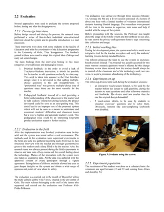2.2 Evaluation
Several approaches were used to evaluate the system proposed
before, during and after the design process.
2.2.1 Pre-design interviews
Before design started and during the process, the research team
performed a series of face-to-face individual semi-structured
interview about the system and its possible introduction in a real
classroom.
These interviews were done with some students in the faculty of
Education and with the coordinator of the Education programme
in the University of Oulu, Tiina Kemppainen. The feedback
gained in these were used to adapt the original idea of design and
carry out some changes.
The main findings from the interviews belong in two main
categories: practical issues and pedagogical issues.
1. Practical feedback: in the order to avoid a lack of
Teacher-to-Students interaction, it should be possible
for the teacher to add questions on-the-fly in a fast way.
This need is taken into account in the User Interface
design since it is developed so that adding multiple-
choice questions is fast and straightforward. A
“preferential way” was given to multiple-choice type of
questions since those are the most versatile for the
teacher.
2. Pedagogical feedback: instead of a tool providing a
better understanding of the classroom to the teacher and
to help students’ interaction during lectures, the project
developed could be seen as an easy-grading way. This
could lead to an improper use of the proposed system
which will not be seen as a means to understand and
counteract students’ difficulties and classroom issues
but a way to lighten and automate teacher’s work. This
pedagogical issue could be an interesting long-term
product evaluation aspect in further studies.
2.2.2 Evaluation in the field
After the implementation was finished, evaluation went in-the-
wild and the system was tested within a real environment. The
methods used in this evaluation were supervised experiments in
the field, and data was gathered recording audio from face-to-face
structured interview with the teacher and through questionnaires
given to the students and a diary filled in by the teacher. Also, the
research team was always present during the field experiments to
observe and take note of key events and the overall feeling about
the technology. Photos of the interaction with the system were
also taken as qualitative data. All the data was gathered with the
approved consent of every participant through a signed
agreement. Triangulation of different methods allowed the team to
gain deeper insights on the system and obtain a wide range of
opinions and points of view about its utility.
The evaluation was carried out in the month of December within
the multi-cultural centre Villa Victor, situated in the city centre of
Oulu. The main referent belonging to the staff of the centre who
supported and carried out the evaluation was Professor Veli-
Pekka Pelkonen.
The evaluation was carried out through three sessions (Monday
1st, Monday the 8th and ). Every session consisted of a lecture of
about one hour with a limited number of volunteer international
students learning Finnish language. The researchers were present
all the time in the session to supervise, take notes and help if
needed with the usage of the system.
Before proceeding with the sessions, the Professor was taught
about the usage of the whole system and the hardware to use; also,
he was shown the privacy and agreement form to sign concerning
data collection and usage.
2.2.3 Initial working bias
During the development phase, the system was built to work as an
integrative tool for the teacher to explore and verify his students’
learning process during standard lectures.
The referent proposed the team to use the system in exercises-
based sessions instead. The proposal was quietly accepted for two
main reasons: research questions weren’t affected by this change
literature review done showed how the teacher should always be
in control of the classroom and of the technology used, not vice
versa, to avoid a premature abandoning of the technology.
2.2.4 Experiment set-up
The following devices were used during the evaluation sessions:
- an interactive touch-screen hotspot, to be used by the
teacher before the lecture to add questions, during the
lectures to send questions and after to browse statistics
and feedbacks. The device used was smaller than the
one the original design demanded;
- 5 touch-screen tablets, to be used by students to
visualize exercises’ questions and to solve them.
Obviously, features like auto-completing keyboards
were disabled.
Figure 3: Students using the system
2.2.5 Experiment population
The recruitment of the students was done on a voluntary basis: the
volunteers are aged between 22 and 35 and coming from Africa
and Asia (fig. X):
 