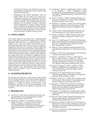 involves lots of writing; it can therefore be a good idea
to provide physical keyboards to ensure a faster writing
and better user experience;
- Heterogeneous and versatile applications: since the
teacher should use the system as he would use a
blackboard or a notebook, it is important for the system
to provide many functionalities and types of exercises as
versatile as possible. Some examples taken from this
experience are: the possibility to embed a video/audio
within the application to be able to propose questions
about it afterwards; the possibility of creating a Word
Pairing exercise where the pairs to match are formed by
a word and an image; the possibility to have more than
one correct answers in Multiple Answers exercises.
5. CONCLUSIONS
The research carried out has shown how a technology-aided
system could affect positively the learning process of students;
specifically within the context of a small-scale classroom (5-10
students), such a system can improve the motivation and the
participation during the lectures. The tool does not represent a
replacement to the teacher if it is designed in order to support him
and stimulate the discussion and interactions with the students. To
be fully effective, the introduction of such a technology should go
along training at least of the basics in interaction with computers
of both the teacher and the students involved. Another finding of
the research deals with the possibility of gathering data and
insights about the learning process of the students. The evaluation
carried out showed how this data can be a useful hint for the
teacher to better understand and evaluate the students, as well as a
cue to stimulate further studies and discussions. Future research
could focus on how to extend this concept to a larger classroom
without making the system an anonymous storage of data to faster
grade the students. Also, other interaction modes and interactive
devices could be explored to better meet the needs of both
students and teacher.
6. ACKNOWLEDGMENTS
The research team would like to thank professor Hannu Kukka
and TA Tommi Heikkinen for the help provided during the
course, Veli-Pekka Pelkonen and all Villa Victor’s staff for the
possibility to evaluate the system in their premises, Tiina
Kemppainen, coordinator of the Education Programme in the
University of Oulu and all the volunteers who took part in the
evaluation.
7. REFERENCES
[1] Abowd, G. D. (1999). Classroom 2000: An experiment with
the instrumentation of a living educational environment.
IBM systems journal, 38(4), 508-530.
[2] Abowd, G. D., Atkeson, C. G., Feinstein, A., Hmelo, C.,
Kooper, R., Long, S., ... & Tani, M. (1997, February).
Teaching and learning as multimedia authoring: the
classroom 2000 project. In Proceedings of the fourth ACM
international conference on Multimedia (pp. 187-198).
ACM.
[3] Armstrong, V., Barnes, S., Sutherland, R., Curran, S., Mills,
S., & Thompson, I. (2005). Collaborative research
methodology for investigating teaching and learning: the use
of interactive whiteboard technology. Educational Review,
57(4), 457-469.
[4] Bitner, N., & Bitner, J. (2002). Integrating technology into
the classroom: Eight keys to success. Journal of technology
and teacher education, 10(1), 95-100.
[5] Buckland, A., & Quigley, A. (2014, June). CSCT-Computer
Supported Cooperative Teaching. In Proceedings of The
International Symposium on Pervasive Displays (p. 188).
ACM.
[6] Cuban, L. (1986). Teachers and machines: The classroom
use of technology since 1920. Teachers College Press.
[7] Guthrie, R., & Carlin, A. (2004). Waking the dead: Using
interactive technology to engage passive listeners in the
classroom.
[8] Kent, T. W., & McNergney, R. F. (1999). Will Technology
Really Change Education? From Blackboard to Web. Corwin
Press, Inc., A Sage Publications Company, 2455 Teller
Road, Thousand Oaks, CA 91320.
[9] Means, B. (1994). Technology and education reform: The
reality behind the promise (pp. 1-21). San Francisco: Jossey-
Bass.
[10] Rogers, Y. (2011). Interaction design gone wild: striving for
wild theory. Interactions, 18(4), 58-62.
[11] Rogers, Y., Connelly, K., Tedesco, L., Hazlewood, W.,
Kurtz, A., Hall, B., Hursey, J., and Toscos, T. Why it’s worth
the hassle: The value of in-situ studies when designing
UbiComp. UbiComp 2007. J. Krumm et al., eds. LNCS
4717, Springer-Verlag, Berlin Heidelberg, 2007, 336–353
[12] Smith, H. J., Higgins, S., Wall, K., & Miller, J. (2005).
Interactive whiteboards: boon or bandwagon? A critical
review of the literature. Journal of Computer Assisted
Learning, 21(2), 91-101.
[13] Symonds, K. W. (2004). After the test: Closing the
achievement gaps with data. Naperville, IL: Learning Point
Associates. Retrieved January, 3, 2008.
[14] Wang, F., & Reeves, T. C. (2003). Why do teachers need to
use technology in their classrooms? Issues, problems, and
solutions. Computers in the Schools, 20(4), 49-65.
[15] Wayman, J. C. (2005). Involving teachers in data-driven
decision making: Using computer data systems to support
teacher inquiry and reflection. Journal of Education for
Students Placed at Risk, 10(3), 295-308.
[16] Wayman, J. C., Stringfield, S., & Yakimowski, M. (2004).
Software enabling school improvement through analysis of
student data.
[17] Winn, W. (1989). Toward a rationale and theoretical basis
for educational technology. Educational Technology
Research and Development, 37(1), 35-46.
[18] Wood, R., & Ashfield, J. (2008). The use of the interactive
whiteboard for creative teaching and learning in literacy and
mathematics: A case study. British Journal of Educational
Technology, 39(1), 84-96.
[19] Act, N. C. L. B. (2002). No Child Left Behind Act. US,
Department of Education.
 