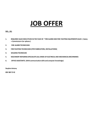 JOB OFFER
HAI… ALL
1. REQUIRED SALES EXECUTIVIES IN THE FILED OF “FIRE ALARM AND FIRE FIGHTING EQUIPMENTSSALES ( Salary
+ Commission+Car +phone )
2. FIRE ALARM TECHNICIANS
3. FIRE FIGHTING TECHNICIANS (PIPEFABRICATORS, INSTALLATIONS)
4. WELDING TECHNICIAN
5. MACHINERY REPAIRING SPECIALISTS (ALL KINDS OF ELECTRICAL AND MECHANICALMECHINERIES
6. OFFICE ASSISTANTS. (Withcommunicationskillsand computer knowledge)
StephenAntony
050 589 72 42
 
