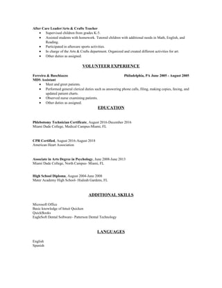 After Care Leader/Arts & Crafts Teacher
• Supervised children from grades K-5.
• Assisted students with homework. Tutored children with additional needs in Math, English, and
Reading.
• Participated in aftercare sports activities.
• In charge of the Arts & Crafts department. Organized and created different activities for art.
• Other duties as assigned.
VOLUNTEER EXPERIENCE
Ferreira & Buschiazzo Philadelphia, PA June 2005 - August 2005
MDS Assistant
• Meet and greet patients.
• Performed general clerical duties such as answering phone calls, filing, making copies, faxing, and
updated patient charts.
• Observed nurse examining patients.
• Other duties as assigned.
EDUCATION
Phlebotomy Technician Certificate, August 2016-December 2016
Miami Dade College, Medical Campus-Miami, FL
CPR Certified, August 2016-August 2018
American Heart Association
Associate in Arts Degree in Psychology, June 2008-June 2013
Miami Dade College, North Campus- Miami, FL
High School Diploma, August 2004-June 2008
Mater Academy High School- Hialeah Gardens, FL
ADDITIONAL SKILLS
Microsoft Office
Basic knowledge of Intuit Quicken
QuickBooks
EagleSoft Dental Software– Patterson Dental Technology
LANGUAGES
English
Spanish
 