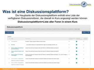 13
Was ist eine Diskussionsplattform?
Die Hauptseite der Diskussionsplattform enthält eine Liste der
verfügbaren Diskussionsforen, die überall im Kurs angezeigt werden können
Diskussionsplattform=Liste aller Foren in einem Kurs
Blackboard in 15 Minuten
 