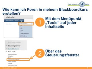 15
Wie kann ich Foren in meinem Blackboardkurs
erstellen?
Blackboard in 15 Minuten
1
Mit dem Menüpunkt
„Tools“ auf jeder
Inhaltseite
Über das
Steuerungsfenster2
 