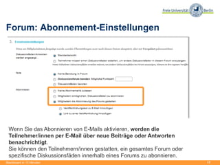17
Forum: Abonnement-Einstellungen
Blackboard in 15 Minuten
Wenn Sie das Abonnieren von E-Mails aktivieren, werden die
Teilnehmer/innen per E-Mail über neue Beiträge oder Antworten
benachrichtigt.
Sie können den Teilnehmern/innen gestatten, ein gesamtes Forum oder
spezifische Diskussionsfäden innerhalb eines Forums zu abonnieren.
 