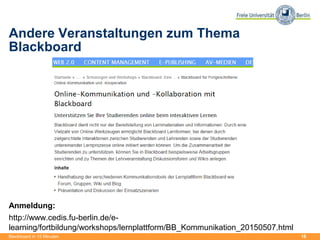 18
Andere Veranstaltungen zum Thema
Blackboard
Anmeldung:
http://www.cedis.fu-berlin.de/e-
learning/fortbildung/workshops/lernplattform/BB_Kommunikation_20150507.html
Blackboard in 15 Minuten
 