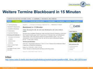 19
Weitere Termine Blackboard in 15 Minuten
Blackboard in 15 Minuten
Infos:
http://www.cedis.fu-berlin.de/e-learning/fortbildung/workshops/lernplattform/BB_15min_06112014.html
 