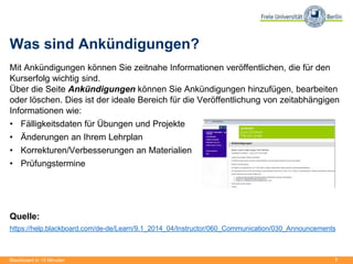 7
Was sind Ankündigungen?
Mit Ankündigungen können Sie zeitnahe Informationen veröffentlichen, die für den
Kurserfolg wichtig sind.
Über die Seite Ankündigungen können Sie Ankündigungen hinzufügen, bearbeiten
oder löschen. Dies ist der ideale Bereich für die Veröffentlichung von zeitabhängigen
Informationen wie:
• Fälligkeitsdaten für Übungen und Projekte
• Änderungen an Ihrem Lehrplan
• Korrekturen/Verbesserungen an Materialien
• Prüfungstermine
Quelle:
https://help.blackboard.com/de-de/Learn/9.1_2014_04/Instructor/060_Communication/030_Announcements
Blackboard in 15 Minuten
 