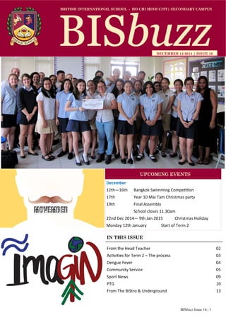 BISbuzz Issue 16 | 1
BRITISH INTERNATIONAL SCHOOL - HO CHI MINH CITY| SECONDARY CAMPUS
DECEMBER 12 2014 | ISSUE 16
IN THIS ISSUE
From the Head Teacher          02 
Ac vi es for Term 2 – The process        03 
Dengue Fever              04 
Community Service            05 
Sport News              09 
PTG                10 
From The BIStro & Underground        13 
December 
12th—16th   Bangkok Swimming Compe on 
17th    Year 10 Mai Tam Christmas party 
19th    Final Assembly 
    School closes 11.30am 
22nd Dec 2014— 9th Jan 2015  Christmas Holiday 
Monday 12th January   Start of Term 2 
UPCOMING EVENTS
 