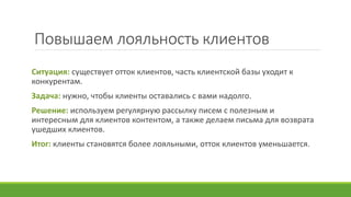 Повышаем лояльность клиентов
Ситуация: существует отток клиентов, часть клиентской базы уходит к
конкурентам.
Задача: нужно, чтобы клиенты оставались с вами надолго.
Решение: используем регулярную рассылку писем с полезным и
интересным для клиентов контентом, а также делаем письма для возврата
ушедших клиентов.
Итог: клиенты становятся более лояльными, отток клиентов уменьшается.
 