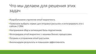 Что мы делаем для решения этих
задач
Разрабатываем стратегию email-маркетинга.
Помогаем выбрать сервис для отправки рассылок и интегрировать его с
сайтом / CRM.
Настраиваем сбор и активацию базы подписчиков.
Интегрируем email-маркетинг с вашими бизнес-процессами.
Готовим и отправляем email-рассылки.
Анализируем результаты и повышаем эффективность
 