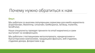 Почему нужно обратиться к нам
Опыт:
Мы работали со многими популярными сервисами для емейл-маркетинга
(ExpertSender, Mailchimp, Unisender, GetResponse, Sendsay, mailerlite,
SendPulse).
Наши специалисты проходят тренинги по email-маркетингу и сами
выступают на конференциях.
Мы работали с поставщиками металлопроката, юридическими и
бухгалтерскими компаниями, продавцами франшиз, веб-студиями,
студиями декора, флористами и др.
 