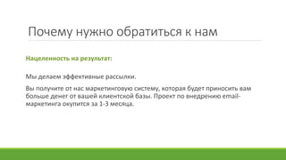 Почему нужно обратиться к нам
Нацеленность на результат:
Мы делаем эффективные рассылки.
Вы получите от нас маркетинговую систему, которая будет приносить вам
больше денег от вашей клиентской базы. Проект по внедрению email-
маркетинга окупится за 1-3 месяца.
 