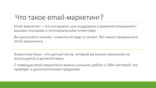Что такое email-маркетинг?
Email-маркетинг – это инструмент для поддержки и развития отношений с
вашими текущими и потенциальными клиентами.
Вы рассылаете письма – клиенты их ждут и читают. Вот смысл правильного
email-маркетинга.
Клиентская база – это ценный актив, который во многих компаниях не
используется в должной мере.
С помощью email-маркетинга можно улучшить работу с CRM-системой, что
приведет к дополнительным продажам.
 