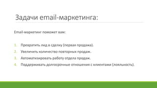 Задачи email-маркетинга:
Email-маркетинг поможет вам:
1. Превратить лид в сделку (первая продажа).
2. Увеличить количество повторных продаж.
3. Автоматизировать работу отдела продаж.
4. Поддерживать долгосрочные отношения с клиентами (лояльность).
 