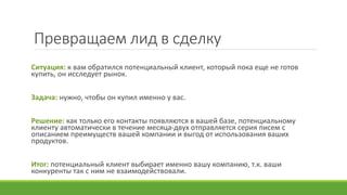 Превращаем лид в сделку
Ситуация: к вам обратился потенциальный клиент, который пока еще не готов
купить, он исследует рынок.
Задача: нужно, чтобы он купил именно у вас.
Решение: как только его контакты появляются в вашей базе, потенциальному
клиенту автоматически в течение месяца-двух отправляется серия писем с
описанием преимуществ вашей компании и выгод от использования ваших
продуктов.
Итог: потенциальный клиент выбирает именно вашу компанию, т.к. ваши
конкуренты так с ним не взаимодействовали.
 