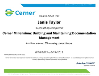 .
 2011 Cerner Corporation. All rights reserved. This document contains confidential information which may not be reproduced or transmitted without the express written consent of Cerner.
MONA APPROVED Provider # 712-VI
Cerner Corporation is an approved provider of continuing nursing education by the Missouri Nurses Association, an accredited approver by the American
Nurses Credentialing Center’s Commission on Accreditation
Approved Signature
This Certifies that
Janis Taylor
successfully completed
Cerner Millennium: Building and Maintaining Documentation
Management
And has earned 24 nursing contact hours
6/18/2012 to 6/21/2012
2800 Rockcreek Parkway Kansas City, Missouri 64117
 