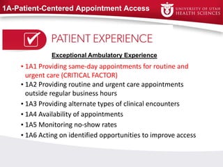 1A-Patient-Centered Appointment Access
• 1A1 Providing same-day appointments for routine and
urgent care (CRITICAL FACTOR)
• 1A2 Providing routine and urgent care appointments
outside regular business hours
• 1A3 Providing alternate types of clinical encounters
• 1A4 Availability of appointments
• 1A5 Monitoring no-show rates
• 1A6 Acting on identified opportunities to improve access
Exceptional Ambulatory Experience
 