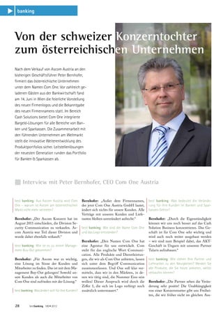 banking
s




    Von der schweizer Konzerntochter
    zum österreichischen Unternehmen
    Nach dem Verkauf von Ascom Austria an den
    bisherigen Geschäftsführer Peter Bernhofer,
    firmiert das österreichische Unternehmen
    unter dem Namen Com One. Vor zahlreich ge-
    ladenen Gästen aus der Bankwirtschaft fand
    am 14. Juni in Wien die feierliche Vorstellung
    des neuen Firmenlogos und die Bekanntgabe
    des neuen Firmennamens statt. Im Bereich
    Cash Solutions bietet Com One integrierte
    Bargeld-Lösungen für alle Bereiche von Ban-
    ken und Sparkassen. Die Zusammenarbeit mit
    den führenden Unternehmen am Weltmarkt
    stellt die innovative Weiterentwicklung des
    Produktportfolios sicher. Leitstellenlösungen
    der neuesten Generation runden das Portfolio
    für Banken  Sparkassen ab.




    n Interview mit Peter Bernhofer, CEO Com One Austria

    best banking: Aus Ascom Austria wird Com         Bernhofer: „Außer dem Firmennamen,           best banking: Was bedeutet die Verände-
    One – warum ist Ascom am österreichischen        der jetzt Com One Austria GmbH lautet,       rung für Ihre Kunden im Banken und Spar-
    Markt nicht mehr vertreten?                      ändert sich nichts für unsere Kunden. Alle   kassen-Sektor?
                                                     Verträge mit unseren Kunden und Liefe-
    Bernhofer: „Der Ascom Konzern hat im             ranten bleiben unverändert aufrecht.“        Bernhofer: „Durch die Eigenständigkeit
    August 2011 entschieden, die Division Se-                                                     können wir uns noch besser auf das Cash
    curity Communication zu verkaufen. As-           best banking: Wie sind der Name Com One      Solution Business konzentrieren. Das Ge-
    com Austria war Teil dieser Division und         und das Logo entstanden?                     schäft ist für Com One sehr wichtig und
    wurde daher ebenfalls verkauft.“                                                              wird auch noch weiter ausgebaut werden
                                                     Bernhofer: „Den Namen Com One hat            – wir sind zum Beispiel dabei, das AKT-
    best banking: Wie ist es zu einem Manage-        eine Agentur für uns entwickelt. Com         Geschäft in Ungarn mit unserem Partner
    ment Buy-Out gekommen?                           steht für das englische Wort Communi-        Talaris aufzubauen.“
                                                     cation. Alle Produkte und Dienstleistun-
    Bernhofer: „Für Ascom war es wichtig,            gen, die wir als Com One anbieten, lassen    best banking: Wie stehen Ihre Partner und
    eine Lösung im Sinne der Kunden und              sich unter dem Begriff Communication         Lieferanten zu den Neuigkeiten? Werden Sie
    Mitarbeiter zu finden. Das ist mit dem Ma-       zusammenfassen. Und One soll klar ver-       alle Produkte, die Sie heute anbieten, weiter
    nagement Buy-Out gelungen! Sowohl un-            mitteln, dass wir in den Märkten, in de-     verkaufen können?
    sere Kunden als auch die Mitarbeiter von         nen wir tätig sind, die Nummer Eins sein
    Com One sind zufrieden mit der Lösung.“          wollen! Dieser Anspruch wird durch die       Bernhofer: „Die Partner sehen die Verän-
                                                     Ziffer 1, die sich im Logo verbirgt noch     derung sehr positiv! Die Unabhängigkeit
    best banking: Was ändert sich für Ihre Kunden?   zusätzlich untermauert.“                     von einer Konzernmutter gibt uns Freihei-
                                                                                                  ten, die wir früher nicht im gleichen Aus-


    28        bestbanking 189 • 2012
 