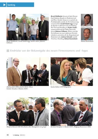 banking
s



                                                                     Bernd Mühlbacher betreut als Sales Director
                                                                     Cash Solutions Kunden in Niederösterreich
                                                                     und Wien. Darüber hinaus ist er auch für das
                                                                     Produktportfolio und für die Vertriebssteuerung
                                                                     verantwortlich. Gerald Schubernigg managt
                                                                     die Kunden in Oberösterreich und Salzburg.
                                                                     Für Tirol und Vorarlberg ist Norbert Ascher       Andreas Schneider
                                                                     verantwortlich und den Süden Österreichs
                                                                     betreut Johannes Gillmann. Weiters wird das
                                                                     Vertriebsteam von zwei erfahrenen Vertriebs-
                                                                     technikern unterstützt, für das Burgenland und
                                                                     Niederösterreich, Andreas Schneider und für
                                                                     Tirol bzw. Vorarlberg, Helmut Kantschieder.
    Bernd Mühlbacher, Gerald Schubernigg, Norbert Ascher, Johannes                                                     Helmut Kantschieder
    Gillmann




    n Eindrücke von der Bekanntgabe des neuen Firmennamens und -logos




    Andreas Jeckel (SBS), Joachim Becker (Hess),                     Sandra Vallant (STW Klagenfurt)
    Günther Strachon (3 Banken EDV)




    Manfred Hanusch (RB Mistelbach), Alois Manigatterer (m-group)    Bernhard Stumptner (3 Banken EDV), Wolfgang Braunwieser (SBS)




    30        bestbanking 189 • 2012
 