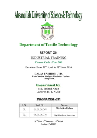 Department of Textile Technology
REPORT ON
INDUSTRIAL TRAININGINDUSTRIAL TRAININGINDUSTRIAL TRAININGINDUSTRIAL TRAINING
Course Code :Tex- 500
Duration: From 25th
April to 25th
June 2010
DALAS FASHION LTD.
East Chandra, Shafipur, Kalaiakor, Gazipur.
Bangladesh.
Md. Ershad Khan
Lecturer, DTT, AUST
S.N. Roll No. Name
01. 06.01.06.068
Md.Jahirul Islam
02. 06.01.06.076 Md.Ibrahim hossain
4TH
Year 2ND
Semester, 13th
Batch
Session : Fall 2009
 