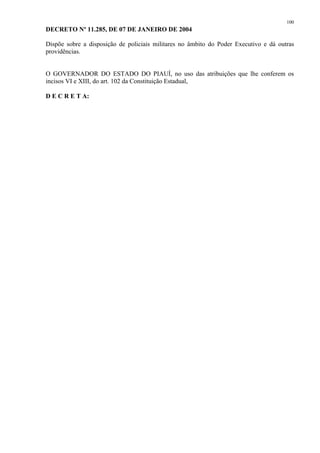 100 
DECRETO Nº 11.285, DE 07 DE JANEIRO DE 2004 
Dispõe sobre a disposição de policiais militares no âmbito do Poder Executivo e dá outras 
providências. 
O GOVERNADOR DO ESTADO DO PIAUÍ, no uso das atribuições que lhe conferem os 
incisos VI e XIII, do art. 102 da Constituição Estadual, 
D E C R E T A: 
 