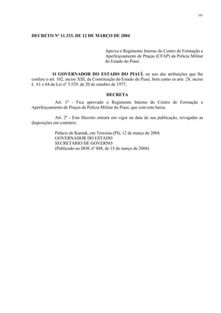 101 
DECRETO Nº 11.333, DE 12 DE MARÇO DE 2004 
Aprova o Regimento Interno do Centro de Formação e 
Aperfeiçoamento de Praças (CFAP) da Polícia Militar 
do Estado do Piauí. 
O GOVERNADOR DO ESTADO DO PIAUÍ, no uso das atribuições que lhe 
confere o art. 102, inciso XIII, da Constituição do Estado do Piauí, bem como os arts. 28, inciso 
I, 61 e 64 da Lei nº 3.529, de 20 de outubro de 1977, 
DECRETA 
Art. 1º - Fica aprovado o Regimento Interno do Centro de Formação e 
Aperfeiçoamento de Praças da Polícia Militar do Piauí, que com este baixa. 
Art. 2º - Este Decreto entrará em vigor na data de sua publicação, revogadas as 
disposições em contrário. 
Palácio de Karnak, em Teresina (PI), 12 de março de 2004. 
GOVERNADOR DO ESTADO 
SECRETÁRIO DE GOVERNO 
(Publicado no DOE nº 048, de 15 de março de 2004) 
 
