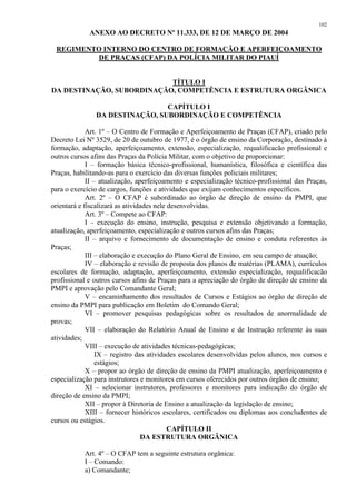 102 
ANEXO AO DECRETO Nº 11.333, DE 12 DE MARÇO DE 2004 
REGIMENTO INTERNO DO CENTRO DE FORMAÇÃO E APERFEIÇOAMENTO 
DE PRAÇAS (CFAP) DA POLÍCIA MILITAR DO PIAUÍ 
TÍTULO I 
DA DESTINAÇÃO, SUBORDINAÇÃO, COMPETÊNCIA E ESTRUTURA ORGÂNICA 
CAPÍTULO I 
DA DESTINAÇÃO, SUBORDINAÇÃO E COMPETÊNCIA 
Art. 1º – O Centro de Formação e Aperfeiçoamento de Praças (CFAP), criado pelo 
Decreto Lei Nº 3529, de 20 de outubro de 1977, é o órgão de ensino da Corporação, destinado à 
formação, adaptação, aperfeiçoamento, extensão, especialização, requalificacão profissional e 
outros cursos afins das Praças da Polícia Militar, com o objetivo de proporcionar: 
I – formação básica técnico-profissional, humanística, filosófica e científica das 
Praças, habilitando-as para o exercício das diversas funções policiais militares; 
II – atualização, aperfeiçoamento e especialização técnico-profissional das Praças, 
para o exercício de cargos, funções e atividades que exijam conhecimentos específicos. 
Art. 2º – O CFAP é subordinado ao órgão de direção de ensino da PMPI, que 
orientará e fiscalizará as atividades nele desenvolvidas. 
Art. 3º – Compete ao CFAP: 
I – execução do ensino, instrução, pesquisa e extensão objetivando a formação, 
atualização, aperfeiçoamento, especialização e outros cursos afins das Praças; 
II – arquivo e fornecimento de documentação de ensino e conduta referentes às 
Praças; 
III – elaboração e execução do Plano Geral de Ensino, em seu campo de atuação; 
IV – elaboração e revisão de proposta dos planos de matérias (PLAMA), currículos 
escolares de formação, adaptação, aperfeiçoamento, extensão especialização, requalificacão 
profissional e outros cursos afins de Praças para a apreciação do órgão de direção de ensino da 
PMPI e aprovação pelo Comandante Geral; 
V – encaminhamento dos resultados de Cursos e Estágios ao órgão de direção de 
ensino da PMPI para publicação em Boletim do Comando Geral; 
VI – promover pesquisas pedagógicas sobre os resultados de anormalidade de 
provas; 
VII – elaboração do Relatório Anual de Ensino e de Instrução referente às suas 
atividades; 
VIII – execução de atividades técnicas-pedagógicas; 
IX – registro das atividades escolares desenvolvidas pelos alunos, nos cursos e 
estágios; 
X – propor ao órgão de direção de ensino da PMPI atualização, aperfeiçoamento e 
especialização para instrutores e monitores em cursos oferecidos por outros órgãos de ensino; 
XI – selecionar instrutores, professores e monitores para indicação do órgão de 
direção de ensino da PMPI; 
XII – propor à Diretoria de Ensino a atualização da legislação de ensino; 
XIII – fornecer históricos escolares, certificados ou diplomas aos concludentes de 
cursos ou estágios. 
CAPÍTULO II 
DA ESTRUTURA ORGÂNICA 
Art. 4º – O CFAP tem a seguinte estrutura orgânica: 
I – Comando: 
a) Comandante; 
 