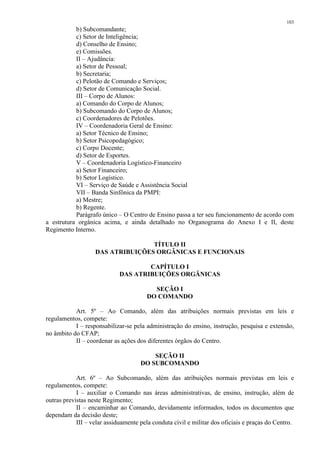 103 
b) Subcomandante; 
c) Setor de Inteligência; 
d) Conselho de Ensino; 
e) Comissões. 
II – Ajudância: 
a) Setor de Pessoal; 
b) Secretaria; 
c) Pelotão de Comando e Serviços; 
d) Setor de Comunicação Social. 
III – Corpo de Alunos: 
a) Comando do Corpo de Alunos; 
b) Subcomando do Corpo de Alunos; 
c) Coordenadores de Pelotões. 
IV – Coordenadoria Geral de Ensino: 
a) Setor Técnico de Ensino; 
b) Setor Psicopedagógico; 
c) Corpo Docente; 
d) Setor de Esportes. 
V – Coordenadoria Logístico-Financeiro 
a) Setor Financeiro; 
b) Setor Logístico. 
VI – Serviço de Saúde e Assistência Social 
VII – Banda Sinfônica da PMPI: 
a) Mestre; 
b) Regente. 
Parágrafo único – O Centro de Ensino passa a ter seu funcionamento de acordo com 
a estrutura orgânica acima, e ainda detalhado no Organograma do Anexo I e II, deste 
Regimento Interno. 
TÍTULO II 
DAS ATRIBUIÇÕES ORGÂNICAS E FUNCIONAIS 
CAPÍTULO I 
DAS ATRIBUIÇÕES ORGÂNICAS 
SEÇÃO I 
DO COMANDO 
Art. 5º – Ao Comando, além das atribuições normais previstas em leis e 
regulamentos, compete: 
I – responsabilizar-se pela administração do ensino, instrução, pesquisa e extensão, 
no âmbito do CFAP; 
II – coordenar as ações dos diferentes órgãos do Centro. 
SEÇÃO II 
DO SUBCOMANDO 
Art. 6º – Ao Subcomando, além das atribuições normais previstas em leis e 
regulamentos, compete: 
I – auxiliar o Comando nas áreas administrativas, de ensino, instrução, além de 
outras previstas neste Regimento; 
II – encaminhar ao Comando, devidamente informados, todos os documentos que 
dependam da decisão deste; 
III – velar assiduamente pela conduta civil e militar dos oficiais e praças do Centro. 
 