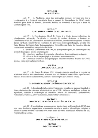 104 
SEÇÃO III 
DA AJUDÂNCIA 
Art. 7º – A Ajudância, além das atribuições normais previstas em leis e 
regulamentos, é o órgão de assistência direta e pessoal do Comandante do CFAP, sendo 
auxiliada pelo Setor de Pessoal, Secretaria, Pelotão de Comando e Serviços e Setor de 
Comunicação Social. 
SEÇÃO IV 
DA COORDENADORIA GERAL DE ENSINO 
Art. 8º – A Coordenadoria Geral de Ensino é o órgão técnico-pedagógico de 
planejamento, orientação, fiscalização e controle do ensino, destinado a fornecer ao 
Comandante do CFAP, os elementos necessários às decisões, assim como assegurar a execução 
destas, verificar e interpretar os resultados dos processos ensino-aprendizagem, apoiada pelo 
Setor Técnico de Ensino, Setor Psicopedagógico, Corpo Docente, Setor de Esportes, além de 
outros meios necessários, competindo-lhe ainda: 
I – assistir ao Comandante do CFAP, no planejamento geral, na coordenação e no 
controle do processo ensino-aprendizagem; 
II – estabelecer a política de orientação educacional do corpo discente e docente; 
III – fixar as diretrizes pedagógicas pertinentes ao corpo docente; 
IV – promover orientação psicopedagógica ao corpo docente e discente do CFAP, 
além de outras atribuições específicas. 
SEÇÃO V 
DO CORPO DE ALUNOS 
Art. 9º – Ao Corpo de Alunos (CA) compete planejar, coordenar e executar as 
atividades relativas ao corpo discente, primando pela sua formação moral, cívica e profissional, 
apoiado pelas demais coordenadorias, setores e outros órgãos do Centro de Ensino. 
SEÇÃO VI 
DA COORDENADORIA LOGÍSTICO-FINANCEIRO 
Art. 10 – A Coordenadoria Logístico-Financeiro é o órgão que tem por finalidade o 
desenvolvimento dos serviços administrativos do CFAP, inclusive estabelecer política de 
aquisições, controle e distribuição de materiais, através da Tesouraria, Almoxarifado, 
Armamento, Munição, Aprovisionamento, Transporte e Comunicação. 
SEÇÃO VII 
DO SERVIÇO DE SAÚDE E ASSISTÊNCIA SOCIAL 
Art. 11 – É um órgão de assessoramento técnico junto ao Comando do CFAP, que 
tem como finalidade proporcionar a necessária assistência médica, odontológica, religiosa e 
social do corpo docente e discente do Centro, além de outras atribuições previstas em leis, 
regulamentos e normas. 
CAPÍTULO II 
DAS ATRIBUIÇÕES FUNCIONAIS 
SEÇÃO I 
DO COMANDANTE 
 