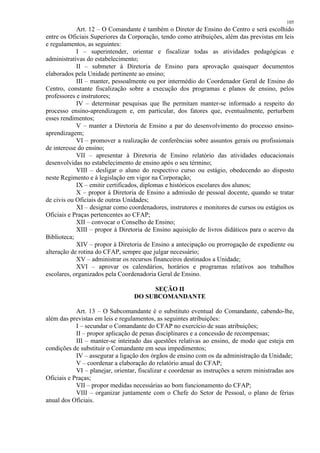 105 
Art. 12 – O Comandante é também o Diretor de Ensino do Centro e será escolhido 
entre os Oficiais Superiores da Corporação, tendo como atribuições, além das previstas em leis 
e regulamentos, as seguintes: 
I – superintender, orientar e fiscalizar todas as atividades pedagógicas e 
administrativas do estabelecimento; 
II – submeter à Diretoria de Ensino para aprovação quaisquer documentos 
elaborados pela Unidade pertinente ao ensino; 
III – manter, pessoalmente ou por intermédio do Coordenador Geral de Ensino do 
Centro, constante fiscalização sobre a execução dos programas e planos de ensino, pelos 
professores e instrutores; 
IV – determinar pesquisas que lhe permitam manter-se informado a respeito do 
processo ensino-aprendizagem e, em particular, dos fatores que, eventualmente, perturbem 
esses rendimentos; 
V – manter a Diretoria de Ensino a par do desenvolvimento do processo ensino-aprendizagem; 
VI – promover a realização de conferências sobre assuntos gerais ou profissionais 
de interesse do ensino; 
VII – apresentar à Diretoria de Ensino relatório das atividades educacionais 
desenvolvidas no estabelecimento de ensino após o seu término; 
VIII – desligar o aluno do respectivo curso ou estágio, obedecendo ao disposto 
neste Regimento e à legislação em vigor na Corporação; 
IX – emitir certificados, diplomas e históricos escolares dos alunos; 
X – propor à Diretoria de Ensino a admissão de pessoal docente, quando se tratar 
de civis ou Oficiais de outras Unidades; 
XI – designar como coordenadores, instrutores e monitores de cursos ou estágios os 
Oficiais e Praças pertencentes ao CFAP; 
XII – convocar o Conselho de Ensino; 
XIII – propor à Diretoria de Ensino aquisição de livros didáticos para o acervo da 
Biblioteca; 
XIV – propor à Diretoria de Ensino a antecipação ou prorrogação de expediente ou 
alteração de rotina do CFAP, sempre que julgar necessário; 
XV – administrar os recursos financeiros destinados a Unidade; 
XVI – aprovar os calendários, horários e programas relativos aos trabalhos 
escolares, organizados pela Coordenadoria Geral de Ensino. 
SEÇÃO II 
DO SUBCOMANDANTE 
Art. 13 – O Subcomandante é o substituto eventual do Comandante, cabendo-lhe, 
além das previstas em leis e regulamentos, as seguintes atribuições: 
I – secundar o Comandante do CFAP no exercício de suas atribuições; 
II – propor aplicação de penas disciplinares e a concessão de recompensas; 
III – manter-se inteirado das questões relativas ao ensino, de modo que esteja em 
condições de substituir o Comandante em seus impedimentos; 
IV – assegurar a ligação dos órgãos de ensino com os da administração da Unidade; 
V – coordenar a elaboração do relatório anual do CFAP; 
VI – planejar, orientar, fiscalizar e coordenar as instruções a serem ministradas aos 
Oficiais e Praças; 
VII – propor medidas necessárias ao bom funcionamento do CFAP; 
VIII – organizar juntamente com o Chefe do Setor de Pessoal, o plano de férias 
anual dos Oficiais. 
 