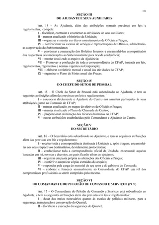 106 
SEÇÃO III 
DO AJUDANTE E SEUS AUXILIARES 
Art. 14 – Ao Ajudante, além das atribuições normais previstas em leis e 
regulamentos, compete: 
I – fiscalizar, controlar e coordenar as atividades de seus auxiliares; 
II – manter atualizado o histórico da Unidade; 
III – organizar e manter em dia os assentamentos de Oficiais e Praças; 
IV – confeccionar as escalas de serviços e representações de Oficiais, submetendo-as 
a aprovação do Subcomandante; 
V – coordenar a preparação dos Boletins Internos e encaminhá-los acompanhados 
das respectivas documentações ao Subcomandante para devida conferência; 
VI – manter atualizado o arquivo da Ajudância; 
VII – Promover a confecção de toda a correspondência do CFAP, baseada em leis, 
regulamentos, regimentos e normas vigentes na Corporação; 
VIII – elaborar o relatório mensal e anual das atividades do CFAP; 
IX – organizar o Plano de Férias anual das Praças. 
SEÇÃO IV 
DO CHEFE DO SETOR DE PESSOAL 
Art. 15 – O Chefe do Setor de Pessoal está subordinado ao Ajudante, e tem as 
seguintes atribuições além das previstas em leis e regulamentos: 
I – assessorar diretamente o Ajudante do Centro nos assuntos pertinentes às suas 
atribuições, junto ao Comando do CFAP; 
II – manter atualizados os mapas de efetivos de Oficiais e Praças; 
III – manter atualizado o Plano de Chamada do Centro; 
IV – proporcionar otimização dos recursos humanos do CFAP; 
V – outras atribuições estabelecidas pelo Comandante e Ajudante do Centro. 
SEÇÃO V 
DO SECRETÁRIO 
Art. 16 – O Secretário está subordinado ao Ajudante, e tem as seguintes atribuições 
além das previstas em leis e regulamentos: 
I – receber toda a correspondência destinada à Unidade e, após triagem, encaminhá-las 
aos seus respectivos destinatários, devidamente protocoladas; 
II – confeccionar toda a correspondência oficial da Unidade, excetuando aquelas 
baseadas em lei, normas e decretos, as quais ficarão afetas ao ajudante; 
III – registrar em pasta própria as alterações dos Oficiais e Praças; 
IV – conferir e autenticar cópias extraídas do arquivo; 
V – responder pela carga do material de seu setor e do gabinete do Comando; 
VI – elaborar e fornecer semanalmente ao Comandante do CFAP um rol dos 
compromissos profissionais a serem cumpridos pelo mesmo. 
SEÇÃO VI 
DO COMANDANTE DO PELOTÃO DE COMANDO E SERVIÇOS (PCS) 
Art. 17 – O Comandante do Pelotão de Comando e Serviços está subordinado ao 
Ajudante, e tem as seguintes atribuições além das previstas em leis e regulamentos: 
I – dotar dos meios necessários quanto às escalas de policiais militares, para a 
segurança, manutenção e conservação do Quartel; 
II – fiscalizar a execução da segurança do Quartel; 
 