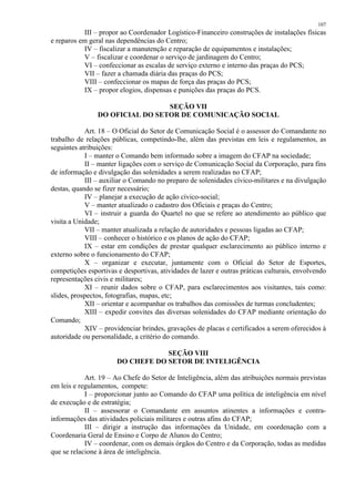 107 
III – propor ao Coordenador Logístico-Financeiro construções de instalações físicas 
e reparos em geral nas dependências do Centro; 
IV – fiscalizar a manutenção e reparação de equipamentos e instalações; 
V – fiscalizar e coordenar o serviço de jardinagem do Centro; 
VI – confeccionar as escalas de serviço externo e interno das praças do PCS; 
VII – fazer a chamada diária das praças do PCS; 
VIII – confeccionar os mapas de força das praças do PCS; 
IX – propor elogios, dispensas e punições das praças do PCS. 
SEÇÃO VII 
DO OFICIAL DO SETOR DE COMUNICAÇÃO SOCIAL 
Art. 18 – O Oficial do Setor de Comunicação Social é o assessor do Comandante no 
trabalho de relações públicas, competindo-lhe, além das previstas em leis e regulamentos, as 
seguintes atribuições: 
I – manter o Comando bem informado sobre a imagem do CFAP na sociedade; 
II – manter ligações com o serviço de Comunicação Social da Corporação, para fins 
de informação e divulgação das solenidades a serem realizadas no CFAP; 
III – auxiliar o Comando no preparo de solenidades cívico-militares e na divulgação 
destas, quando se fizer necessário; 
IV – planejar a execução de ação cívico-social; 
V – manter atualizado o cadastro dos Oficiais e praças do Centro; 
VI – instruir a guarda do Quartel no que se refere ao atendimento ao público que 
visita a Unidade; 
VII – manter atualizada a relação de autoridades e pessoas ligadas ao CFAP; 
VIII – conhecer o histórico e os planos de ação do CFAP; 
IX – estar em condições de prestar qualquer esclarecimento ao público interno e 
externo sobre o funcionamento do CFAP; 
X – organizar e executar, juntamente com o Oficial do Setor de Esportes, 
competições esportivas e desportivas, atividades de lazer e outras práticas culturais, envolvendo 
representações civis e militares; 
XI – reunir dados sobre o CFAP, para esclarecimentos aos visitantes, tais como: 
slides, prospectos, fotografias, mapas, etc; 
XII – orientar e acompanhar os trabalhos das comissões de turmas concludentes; 
XIII – expedir convites das diversas solenidades do CFAP mediante orientação do 
Comando; 
XIV – providenciar brindes, gravações de placas e certificados a serem oferecidos à 
autoridade ou personalidade, a critério do comando. 
SEÇÃO VIII 
DO CHEFE DO SETOR DE INTELIGÊNCIA 
Art. 19 – Ao Chefe do Setor de Inteligência, além das atribuições normais previstas 
em leis e regulamentos, compete: 
I – proporcionar junto ao Comando do CFAP uma política de inteligência em nível 
de execução e de estratégia; 
II – assessorar o Comandante em assuntos atinentes a informações e contra-informações 
das atividades policiais militares e outras afins do CFAP; 
III – dirigir a instrução das informações da Unidade, em coordenação com a 
Coordenaria Geral de Ensino e Corpo de Alunos do Centro; 
IV – coordenar, com os demais órgãos do Centro e da Corporação, todas as medidas 
que se relacione à área de inteligência. 
 