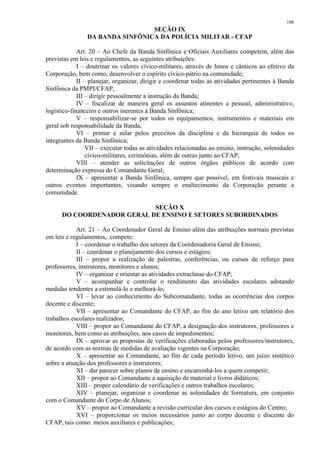 108 
SEÇÃO IX 
DA BANDA SINFÔNICA DA POLÍCIA MILITAR - CFAP 
Art. 20 – Ao Chefe da Banda Sinfônica e Oficiais Auxiliares competem, além das 
previstas em leis e regulamentos, as seguintes atribuições: 
I – doutrinar os valores cívico-militares, através de hinos e cânticos ao efetivo da 
Corporação, bem como, desenvolver o espírito cívico-pátrio na comunidade; 
II – planejar, organizar, dirigir e coordenar todas as atividades pertinentes à Banda 
Sinfônica da PMPI/CFAP; 
III – dirigir pessoalmente a instrução da Banda; 
IV – fiscalizar de maneira geral os assuntos atinentes a pessoal, administrativo, 
logístico-financeiro e outros inerentes à Banda Sinfônica; 
V – responsabilizar-se por todos os equipamentos, instrumentos e materiais em 
geral sob responsabilidade da Banda; 
VI – primar e zelar pelos preceitos da disciplina e da hierarquia de todos os 
integrantes da Banda Sinfônica; 
VII – executar todas as atividades relacionadas ao ensino, instrução, solenidades 
cívico-militares, cerimônias, além de outras junto ao CFAP; 
VIII – atender as solicitações de outros órgãos públicos de acordo com 
determinação expressa do Comandante Geral; 
IX – apresentar a Banda Sinfônica, sempre que possível, em festivais musicais e 
outros eventos importantes, visando sempre o enaltecimento da Corporação perante a 
comunidade. 
SEÇÃO X 
DO COORDENADOR GERAL DE ENSINO E SETORES SUBORDINADOS 
Art. 21 – Ao Coordenador Geral de Ensino além das atribuições normais previstas 
em leis e regulamentos, compete: 
I – coordenar o trabalho dos setores da Coordenadoria Geral de Ensino; 
II – coordenar o planejamento dos cursos e estágios; 
III – propor a realização de palestras, conferências, ou cursos de reforço para 
professores, instrutores, monitores e alunos; 
IV – organizar e orientar as atividades extraclasse do CFAP; 
V – acompanhar e controlar o rendimento das atividades escolares adotando 
medidas tendentes a estimulá-lo e melhorá-lo; 
VI – levar ao conhecimento do Subcomandante, todas as ocorrências dos corpos 
docente e discente; 
VII – apresentar ao Comandante do CFAP, ao fim do ano letivo um relatório dos 
trabalhos escolares realizados; 
VIII – propor ao Comandante do CFAP, a designação dos instrutores, professores e 
monitores, bem como as atribuições, nos casos de impedimentos; 
IX – aprovar as propostas de verificações elaboradas pelos professores/instrutores, 
de acordo com as normas de medidas de avaliação vigentes na Corporação; 
X – apresentar ao Comandante, ao fim de cada período letivo, um juízo sintético 
sobre a atuação dos professores e instrutores; 
XI – dar parecer sobre planos de ensino e encaminhá-los a quem competir; 
XII – propor ao Comandante a aquisição de material e livros didáticos; 
XIII – propor calendário de verificações e outros trabalhos escolares; 
XIV – planejar, organizar e coordenar as solenidades de formatura, em conjunto 
com o Comandante do Corpo de Alunos; 
XV – propor ao Comandante a revisão curricular dos cursos e estágios do Centro; 
XVI – proporcionar os meios necessários junto ao corpo docente e discente do 
CFAP, tais como: meios auxiliares e publicações; 
 