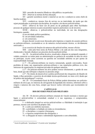 11 
XIII - proceder da maneira ilibada na vida pública e na particular; 
XIV - observar as normas da boa educação; 
XV - garantir assistência moral e material ao seu lar e conduzir-se como chefe de 
família modelar; 
XVI - conduzir-se, mesmo fora do serviço ou na inatividade, de modo que não 
sejam prejudicados os princípios da disciplina, do respeito e do decoro policial-militar; 
XVII - abster-se de fazer uso do posto ou da graduação para obter facilidades 
pessoais de qualquer natureza ou para encaminhar negócios particulares ou de terceiros; 
XVIII - abster-se, o policial-militar na inatividade, do uso das designações 
hierárquica, quando: 
a) em atividade político-partidárias; 
b) em atividades industrias; 
c) em comerciais; 
d) para discutir ou provocar discussão pela imprensa a respeito de assunto políticos 
ou policiais-militares, excetuando-se os da natureza exclusivamente técnica, se devidamente 
autorizado; e 
e) no exercício de funções de natureza não policial-militar, mesmo oficiais. 
XIX – zelar pelo bom nome da Polícia Militar e de cada um dos seus integrantes, 
obedecendo e fazendo obedecer aos preceitos da ética policial-militar. 
Art. 28 – Ao policial-militar da ativa, ressalvado o disposto no parágrafo segundo, é 
vedado comerciar ou tomar parte na administração ou gerência de sociedade ou dela ser sócio 
ou participar, exceto como acionista ou quotista em sociedade anônima ou por quotas de 
responsabilidade limitada. 
§ 1º - Os policiais-militares na reserva remunerada, quando convocados, ficam 
proibidos de tratar, nas organizações policiais-militares e nas repartições públicas civis, dos 
interesses de organizações ou empresas privadas de qualquer natureza. 
§ 2º - Os policiais-militares da ativa podem exercer diretamente, a gestão de seus 
bens, desde que não infrinjam o disposto no presente artigo. 
§ 3º - No intuito de desenvolver a prática profissional dos integrantes do Quadro de 
Saúde, é-lhes permitido o exercício da atividade técnico-profissional, no meio civil, desde que 
tal prática não prejudiquem6 o serviço. 
Art. 29 – O Comandante-Geral da Polícia Militar poderá determinar aos policiais-militares 
da ativa que, no interesse da salvaguarda da dignidade dos mesmos, informem sobre a 
origem e natureza dos seus bens, sempre que houver razões relevantes que recomendem tal 
medida. 
CAPÍTULO II 
DOS DEVERES POLICIAIS-MILITARES 
Art. 30 – Os deveres policiais-militares emanam de vínculo racionais e morais que 
ligam o policial-militar à comunidade estadual e à sua segurança, e compreendem, 
essencialmente: 
I - a dedicação integral ao serviço policial-militar e a fidelidade à instituição à que 
pertence, mesmo com sacrifício da própria vida; 
II - o culto aos símbolos nacionais; 
III - a probidade e a lealdade em todas as circunstâncias; 
IV - a disciplina e o respeito à hierarquia; 
V - o rigoroso cumprimento das obrigações; e 
VI - a obrigação de tratar o subordinado dignamente e com urbanidade. 
6 Assim foi publicado: “prejudiquem”. O correto seria “prejudique”. 
 