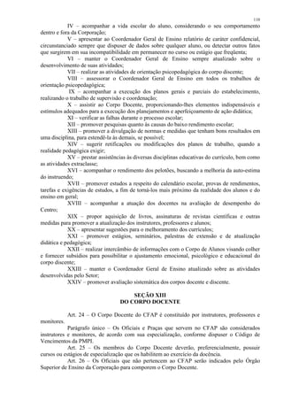 110 
IV – acompanhar a vida escolar do aluno, considerando o seu comportamento 
dentro e fora da Corporação; 
V – apresentar ao Coordenador Geral de Ensino relatório de caráter confidencial, 
circunstanciado sempre que dispuser de dados sobre qualquer aluno, ou detectar outros fatos 
que surgirem em sua incompatibilidade em permanecer no curso ou estágio que freqüenta; 
VI – manter o Coordenador Geral de Ensino sempre atualizado sobre o 
desenvolvimento de suas atividades; 
VII – realizar as atividades de orientação psicopedagógica do corpo discente; 
VIII – assessorar o Coordenador Geral de Ensino em todos os trabalhos de 
orientação psicopedagógica; 
IX – acompanhar a execução dos planos gerais e parciais do estabelecimento, 
realizando o trabalho de supervisão e coordenação; 
X – assistir ao Corpo Docente, proporcionando-lhes elementos indispensáveis e 
estímulos adequados para a execução dos planejamentos e aperfeiçoamento de ação didática; 
XI – verificar as falhas durante o processo escolar; 
XII – promover pesquisas quanto às causas do baixo rendimento escolar; 
XIII – promover a divulgação de normas e medidas que tenham bons resultados em 
uma disciplina, para estendê-la às demais, se possível; 
XIV – sugerir retificações ou modificações dos planos de trabalho, quando a 
realidade pedagógica exigir; 
XV – prestar assistências às diversas disciplinas educativas do currículo, bem como 
as atividades extraclasse; 
XVI – acompanhar o rendimento dos pelotões, buscando a melhoria da auto-estima 
do instruendo; 
XVII – promover estudos a respeito do calendário escolar, provas de rendimentos, 
tarefas e exigências de estudos, a fim de torná-los mais próximo da realidade dos alunos e do 
ensino em geral; 
XVIII – acompanhar a atuação dos docentes na avaliação de desempenho do 
Centro; 
XIX – propor aquisição de livros, assinaturas de revistas científicas e outras 
medidas para promover a atualização dos instrutores, professores e alunos; 
XX – apresentar sugestões para o melhoramento dos currículos; 
XXI – promover estágios, seminários, palestras de extensão e de atualização 
didática e pedagógica; 
XXII – realizar intercâmbio de informações com o Corpo de Alunos visando colher 
e fornecer subsídios para possibilitar o ajustamento emocional, psicológico e educacional do 
corpo discente; 
XXIII – manter o Coordenador Geral de Ensino atualizado sobre as atividades 
desenvolvidas pelo Setor; 
XXIV – promover avaliação sistemática dos corpos docente e discente. 
SEÇÃO XIII 
DO CORPO DOCENTE 
Art. 24 – O Corpo Docente do CFAP é constituído por instrutores, professores e 
monitores. 
Parágrafo único – Os Oficiais e Praças que servem no CFAP são considerados 
instrutores e monitores, de acordo com sua especialização, conforme dispuser o Código de 
Vencimentos da PMPI. 
Art. 25 – Os membros do Corpo Docente deverão, preferencialmente, possuir 
cursos ou estágios de especialização que os habilitem ao exercício da docência. 
Art. 26 – Os Oficiais que não pertencem ao CFAP serão indicados pelo Órgão 
Superior de Ensino da Corporação para comporem o Corpo Docente. 
 