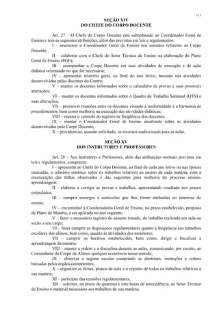 111 
SEÇÃO XIV 
DO CHEFE DO CORPO DOCENTE 
Art. 27 – O Chefe do Corpo Docente está subordinado ao Coordenador Geral de 
Ensino e tem as seguintes atribuições, além das previstas em leis e regulamentos: 
I – assessorar o Coordenador Geral de Ensino nos assuntos referente ao Corpo 
Docente; 
II – colaborar com o Chefe do Setor Técnico de Ensino na elaboração do Plano 
Geral de Ensino (PGE); 
III – acompanhar o Corpo Docente em suas atividades de execução e de ação 
didática orientando no que for necessário; 
IV – apresentar relatório geral, ao final do ano letivo, baseado nas atividades 
desenvolvidas pelos docentes do Centro; 
V – manter os docentes informados sobre o calendário de provas e suas possíveis 
alterações; 
VI – manter os docentes informados sobre o Quadro de Trabalho Semanal (QTS) e 
suas alterações; 
VII – promover reuniões entre os docentes visando à uniformidade e a harmonia de 
procedimentos, bem como melhoria na execução das atividades didáticas; 
VIII – manter o controle do registro de freqüência dos docentes; 
IX – manter o Coordenador Geral de Ensino atualizado sobre as atividades 
desenvolvidas pelo Corpo Docente; 
X – providenciar, quando solicitado, os recursos audiovisuais para as aulas. 
SEÇÃO XV 
DOS INSTRUTORES E PROFESSORES 
Art. 28 – Aos Instrutores e Professores, além das atribuições normais previstas em 
leis e regulamentos, competem: 
I – apresentar ao Chefe do Corpo Docente, ao final de cada ano letivo ou nas épocas 
marcadas, o relatório sintético sobre os trabalhos relativos ao ensino de cada matéria, com a 
enumeração das falhas observadas e das sugestões para melhoria do processo ensino-aprendizagem; 
II – elaborar e corrigir as provas e trabalhos, apresentando resultado nos prazos 
estipulados; 
III – cumprir encargos e comissões que lhes forem atribuídas no interesse do 
ensino; 
IV – encaminhar à Coordenadoria Geral de Ensino, no prazo estabelecido, proposta 
de Plano de Matéria, a ser aplicada no ano seguinte; 
V – fazer o necessário registro do assunto tratado, do trabalho realizado em aula ou 
seção a seu cargo; 
VI – fazer cumprir as disposições regulamentares quanto à freqüência aos trabalhos 
escolares dos alunos, bem como, quanto às atividades dos monitores; 
VII – cumprir os horários estabelecidos, bem como, dirigir e fiscalizar a 
aprendizagem da matéria; 
VIII – manter a ordem e a disciplina durante as aulas, comunicando, por escrito, ao 
Comandante do Corpo de Alunos qualquer ocorrência nesse sentido; 
IX – observar o regime escolar cumprindo as diretrizes, instruções e ordens 
baixadas pelos órgãos competentes; 
X – organizar as fichas, planos de aula e o registro de todos os trabalhos relativos a 
sua matéria; 
XI – participar das reuniões regulamentares; 
XII – solicitar, no prazo de quarenta e oito horas de antecedência, ao Setor Técnico 
de Ensino o material necessário aos trabalhos de sua matéria; 
 