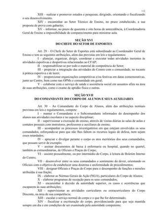 112 
XIII – realizar e promover estudos e pesquisas, dirigindo, orientando e fiscalizando 
o seu desenvolvimento. 
XIV - encaminhar ao Setor Técnico de Ensino, no prazo estabelecido, a sua 
proposta de prova com gabarito; 
XV – informar, no prazo de quarenta e oito horas de antecedência, à Coordenadoria 
Geral de Ensino a impossibilidade de comparecimento para ministrar aula. 
SEÇÃO XVI 
DO CHEFE DO SETOR DE ESPORTES 
Art. 29 – O Chefe do Setor de Esportes está subordinado ao Coordenador Geral de 
Ensino e tem as seguintes atribuições, além das previstas em leis e regulamentos: 
I – planejar, organizar, dirigir, coordenar e executar todas atividades inerentes às 
atividades esportivas e desportivas relacionadas ao CFAP; 
II – responsabilizar-se por todo o material de competência do Setor; 
III – propiciar a integração das atividades do Centro com a comunidade, no tocante 
à prática esportiva e de lazer; 
IV – proporcionar organizações competitivas e/ou festivas em datas comemorativas, 
junto ao Centro, bem como nas OPMs e comunidade em geral; 
V – colaborar com o serviço de saúde e assistência social em assuntos afins na área 
de suas atribuições, como o exame de aptidão física e outras. 
SEÇÃO XVII 
DO COMANDANTE DO CORPO DE ALUNOS E SEUS AUXILIARES 
Art. 30 – Ao Comandante do Corpo de Alunos, além das atribuições normais 
previstas em leis e regulamentos, compete: 
I – manter o Comandante e o Subcomandante informados do desempenho dos 
alunos nas atividades escolares e no aspecto disciplinar; 
II – supervisionar a execução do ensino, através de visitas diárias às salas de aulas e 
contatos pessoais com instrutores, professores e auxiliares de ensino; 
III – acompanhar os processos investigatórios em que estejam envolvidos os seus 
comandados, esforçando-se para que não lhes faltem os recursos legais de defesa, nem sejam 
esses retardados; 
IV – apreciar e divulgar perante o corpo os atos meritórios dos seus comandados, 
que possam servir de exemplo; 
V – assinar documentos de baixa à enfermaria ou hospital, quando no quartel, 
também as extraordinárias, de Oficiais e Praças do Corpo; 
VI – assistir pessoalmente, ou por intermédio do Corpo, à leitura de Boletim Interno 
do Centro; 
VII – desenvolver entre os seus comandados o sentimento do dever, orientando os 
Oficiais com o objetivo de estabelecer uma doutrina e uniformidade de procedimentos; 
VIII – designar Oficiais e Praças do Corpo para o desempenho de funções e missões 
atribuídas à sua fração; 
IX – elaborar as Normas Gerais de Ação (NGA), particulares do Corpo de Alunos; 
X – elaborar programas de recepção para os seus comandados; 
XI – encaminhar à decisão da autoridade superior, os casos e ocorrências que 
escaparem às suas atribuições; 
XII – supervisionar as atividades curriculares ou extracurriculares do Corpo 
Discente, na área de sua competência; 
XIII – escalar o serviço normal do corpo e o que lhe for determinado; 
XIV – fiscalizar a escrituração do corpo, providenciando para que seja mantida 
sempre em dia e em condições de ser examinada pela autoridade competente; 
 