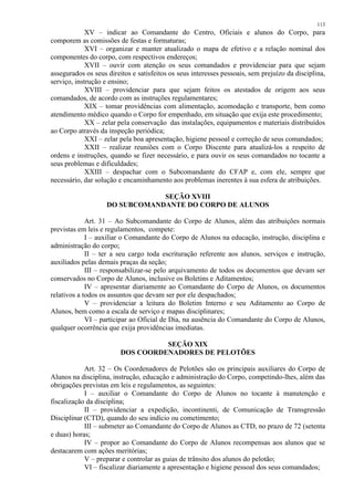 113 
XV – indicar ao Comandante do Centro, Oficiais e alunos do Corpo, para 
comporem as comissões de festas e formaturas; 
XVI – organizar e manter atualizado o mapa de efetivo e a relação nominal dos 
componentes do corpo, com respectivos endereços; 
XVII – ouvir com atenção os seus comandados e providenciar para que sejam 
assegurados os seus direitos e satisfeitos os seus interesses pessoais, sem prejuízo da disciplina, 
serviço, instrução e ensino; 
XVIII – providenciar para que sejam feitos os atestados de origem aos seus 
comandados, de acordo com as instruções regulamentares; 
XIX – tomar providências com alimentação, acomodação e transporte, bem como 
atendimento médico quando o Corpo for empenhado, em situação que exija este procedimento; 
XX – zelar pela conservação das instalações, equipamentos e materiais distribuídos 
ao Corpo através da inspeção periódica; 
XXI – zelar pela boa apresentação, higiene pessoal e correção de seus comandados; 
XXII – realizar reuniões com o Corpo Discente para atualizá-los a respeito de 
ordens e instruções, quando se fizer necessário, e para ouvir os seus comandados no tocante a 
seus problemas e dificuldades; 
XXIII – despachar com o Subcomandante do CFAP e, com ele, sempre que 
necessário, dar solução e encaminhamento aos problemas inerentes à sua esfera de atribuições. 
SEÇÃO XVIII 
DO SUBCOMANDANTE DO CORPO DE ALUNOS 
Art. 31 – Ao Subcomandante do Corpo de Alunos, além das atribuições normais 
previstas em leis e regulamentos, compete: 
I – auxiliar o Comandante do Corpo de Alunos na educação, instrução, disciplina e 
administração do corpo; 
II – ter a seu cargo toda escrituração referente aos alunos, serviços e instrução, 
auxiliados pelas demais praças da seção; 
III – responsabilizar-se pelo arquivamento de todos os documentos que devam ser 
conservados no Corpo de Alunos, inclusive os Boletins e Aditamentos; 
IV – apresentar diariamente ao Comandante do Corpo de Alunos, os documentos 
relativos a todos os assuntos que devam ser por ele despachados; 
V – providenciar a leitura do Boletim Interno e seu Aditamento ao Corpo de 
Alunos, bem como a escala de serviço e mapas disciplinares; 
VI – participar ao Oficial de Dia, na ausência do Comandante do Corpo de Alunos, 
qualquer ocorrência que exija providências imediatas. 
SEÇÃO XIX 
DOS COORDENADORES DE PELOTÕES 
Art. 32 – Os Coordenadores de Pelotões são os principais auxiliares do Corpo de 
Alunos na disciplina, instrução, educação e administração do Corpo, competindo-lhes, além das 
obrigações previstas em leis e regulamentos, as seguintes: 
I – auxiliar o Comandante do Corpo de Alunos no tocante à manutenção e 
fiscalização da disciplina; 
II – providenciar a expedição, incontinenti, de Comunicação de Transgressão 
Disciplinar (CTD), quando do seu indício ou cometimento; 
III – submeter ao Comandante do Corpo de Alunos as CTD, no prazo de 72 (setenta 
e duas) horas; 
IV – propor ao Comandante do Corpo de Alunos recompensas aos alunos que se 
destacarem com ações meritórias; 
V – preparar e controlar as guias de trânsito dos alunos do pelotão; 
VI – fiscalizar diariamente a apresentação e higiene pessoal dos seus comandados; 
 