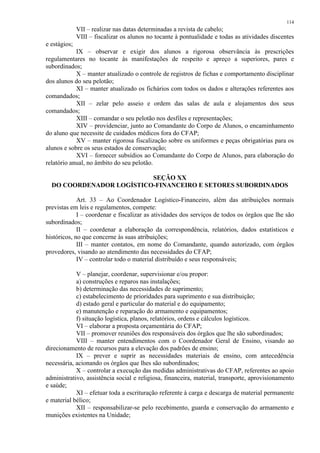 114 
VII – realizar nas datas determinadas a revista de cabelo; 
VIII – fiscalizar os alunos no tocante à pontualidade e todas as atividades discentes 
e estágios; 
IX – observar e exigir dos alunos a rigorosa observância às prescrições 
regulamentares no tocante às manifestações de respeito e apreço a superiores, pares e 
subordinados; 
X – manter atualizado o controle de registros de fichas e comportamento disciplinar 
dos alunos do seu pelotão; 
XI – manter atualizado os fichários com todos os dados e alterações referentes aos 
comandados; 
XII – zelar pelo asseio e ordem das salas de aula e alojamentos dos seus 
comandados; 
XIII – comandar o seu pelotão nos desfiles e representações; 
XIV – providenciar, junto ao Comandante do Corpo de Alunos, o encaminhamento 
do aluno que necessite de cuidados médicos fora do CFAP; 
XV – manter rigorosa fiscalização sobre os uniformes e peças obrigatórias para os 
alunos e sobre os seus estados de conservação; 
XVI – fornecer subsídios ao Comandante do Corpo de Alunos, para elaboração do 
relatório anual, no âmbito do seu pelotão. 
SEÇÃO XX 
DO COORDENADOR LOGÍSTICO-FINANCEIRO E SETORES SUBORDINADOS 
Art. 33 – Ao Coordenador Logístico-Financeiro, além das atribuições normais 
previstas em leis e regulamentos, compete: 
I – coordenar e fiscalizar as atividades dos serviços de todos os órgãos que lhe são 
subordinados; 
II – coordenar a elaboração da correspondência, relatórios, dados estatísticos e 
históricos, no que concerne às suas atribuições; 
III – manter contatos, em nome do Comandante, quando autorizado, com órgãos 
provedores, visando ao atendimento das necessidades do CFAP; 
IV – controlar todo o material distribuído e seus responsáveis; 
V – planejar, coordenar, supervisionar e/ou propor: 
a) construções e reparos nas instalações; 
b) determinação das necessidades de suprimento; 
c) estabelecimento de prioridades para suprimento e sua distribuição; 
d) estado geral e particular do material e do equipamento; 
e) manutenção e reparação do armamento e equipamentos; 
f) situação logística, planos, relatórios, ordens e cálculos logísticos. 
VI – elaborar a proposta orçamentária do CFAP; 
VII – promover reuniões dos responsáveis dos órgãos que lhe são subordinados; 
VIII – manter entendimentos com o Coordenador Geral de Ensino, visando ao 
direcionamento de recursos para a elevação dos padrões de ensino; 
IX – prever e suprir as necessidades materiais de ensino, com antecedência 
necessária, acionando os órgãos que lhes são subordinados; 
X – controlar a execução das medidas administrativas do CFAP, referentes ao apoio 
administrativo, assistência social e religiosa, financeira, material, transporte, aprovisionamento 
e saúde; 
XI – efetuar toda a escrituração referente à carga e descarga de material permanente 
e material bélico; 
XII – responsabilizar-se pelo recebimento, guarda e conservação do armamento e 
munições existentes na Unidade; 
 